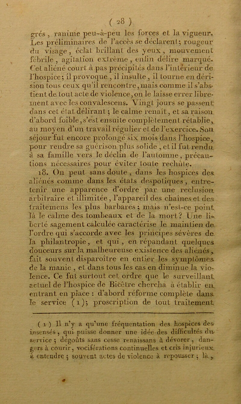 grés, ranime peu-à-peu les forces e(. la vigueur, L,es préliminaires de l’accès se déclarent ; rougeur du visage, éclat, brillant des yeux, mouvement fébrile, agitation extrême, enfin délire marqué. Cet aliéné court à pas précipités dans l’intérieur de l'hospice; il provoque , il insulte, il tourne en déri- sion tous ceux qu’il rencontre,mais comme il s’abs- tient de tout acte de violence, on le laisse errer libre- ment avec les convalescens. Vingt jours se passent: dans cet étal, délirant ; le calme renaît, et sa raison, d’aborcl foible,s’est ensuite complètement, rétablie, au moyen cl’un travail régulier et de l’exercice. Son séjour fut encore prolongé six mois dans l’hospice, pour rendre sa guérison plus solide , et il fut rendu à sa famille vers le déclin de FauLomne, précau- tions nécessaires pour éviter toute rechute. 18. On peut sans doute , dans les hospices des. aliénés comme dans les étais despotiques , entre- tenir une apparence d’ordre par une réclusion arbitraire et illimitée, l’appareil des chaînes.et des Iraitemens les plus barbares; mais n’est-ce point là le calme des tombeaux et de la mort? Une li- berté sagement calculée caractérise le maintien de l’ordre qui s’accorde avec les principes sévères de la. philantropie, et qui, en répandant quelques douceurs sur la malheureuse existence des aliénés, fait souvent disparoître en entier les symptômes de la manie , et dans tous les cas en diminue la vior lence. Ce fut surtout cet ordre que le surveillant actuel de l’hospice de Bicètre chercha à établir en entrant en place : d’abord réforme complèLe dans le service (1); proscription de tout traitement ( i ) Il n’y a qu’une fréquentation des hospices des insensés, qui puisse donner une idée-des difficultés div service ; dégoûts sans cesse renaissans à dévorer, dan- gers à courir, vociférations continuelles et cris injurieux à entendre 5 souvent actes de violence à repousser ; là ,