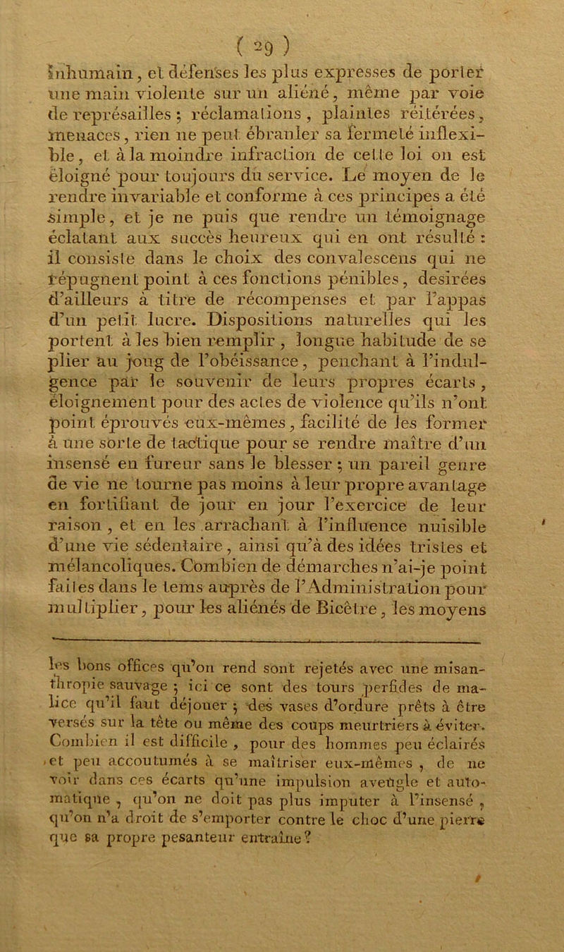 Inhumain, et clèfeiïses les plus expresses de pOrler une main violente sur un aliéné, même par voie de représailles ; réclamations , plaintes réitérées, menaces, rien ne peut ébranler sa fermeté inflexi- ble, et à la moindre infraction de cette loi on est éloigné pour toujours du service. Le moyen de le rendre invariable et conforme à ces principes a été simple, et je ne puis que rendre un témoignage éclatant aux succès heureux qui en ont résulté : il consiste dans le choix des convaîescens qui ne répugnent point à ces fonctions pénibles , désirées d’ailleurs à titre de récompenses et par happas d’un petit lucre. Dispositions naturelles qui les portent à les bien remplir , longue habitude de se plier au joug de l’obéissance, penchant à l’indul- gence par le souvenir de leurs propres écarts , éloignement pour des actes de violence qu’ils n’ont point éprouvés eux-mêmes, facilité de les former à une sorte de tactique pour se rendre maître d’un insensé en fureur sans le blesser ; un pareil genre de vie ne tourne pas moins à leur propre avantage en fortifiant de jour en jour l’exercice de leur raison , et en les arrachant à l’influence nuisible d’une vie sédentaire, ainsi qu’à des idées tristes et mélancoliques. Combien de démarches n’ai-je point faites dans le lems auprès de l’Administration pour m ul tiplier, pour les aliénés de Bicêtre, les moyens b's bons offices qu’on rend sont rejetés avec une misan- thropie sauvage $ ici ce sont des tours perfides de ma- lice qu’il faut déjouer $ des vases d’ordure prêts à être versés sur la tête ou même des coups meurtriers à éviter. Combien il est difficile , pour des hommes peu éclairés -et peu accoutumes à se maîtriser eux-mêmes , de 11e voir dans ces écarts qu’une impulsion aveïigle et auto- matique , qu’on ne doit pas plus imputer à l’insensé , qu’on ira droit de s’emporter contre le clioc d’une pierr» que sa propre pesanteur entraîne?