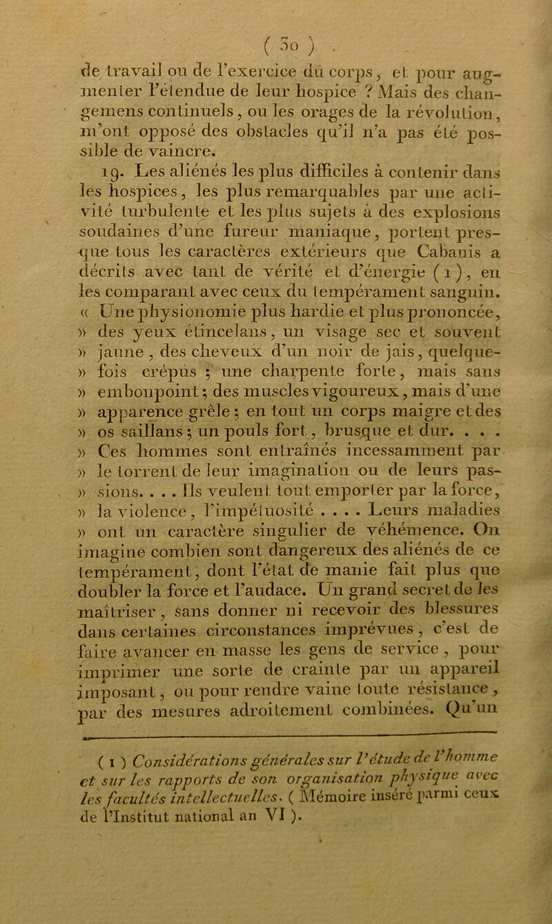 / rr \ ( 00 ; . de travail ou de l’exercice du corps, et pour aug- menter l'étendue de leur hospice ? Mais des chan- gemens continuels , ou les orages de la révolution, m’ont opposé des obstacles qu’il n’a pas été pos- sible de vaincre. 19. Les aliénés les plus difficiles à contenir dans les hospices, les plus remarquables par une acti- vité turbulente et les plus sujets à des explosions soudaines d’une fureur maniaque, portent pres- que tous les caractères extérieurs que Cabanis a décrits avec tant de vérité et d’énergie (1), en les comparant avec ceux du tempérament sanguin. « Une physionomie plus hardie et plus prononcée, » des yeux étincefans, un visage sec et souvent » jaune , des cheveux d’un noir de jais, quelque- » fois crépus ; une charpente forte, mais sans » embonpoint ; des muscles vigoureux, mais d’une » apparence grêle ; en tout un corps maigre et des » os saillans \ un pouls fort, brusque et dur. . . . » Ces hommes sont entraînés incessamment par » le torrent de leur imagination ou de leurs pas- » sions. . . . Ils veulent tout emporter par la force, » la violence, l’impétuosité .... Leurs maladies » ont un caractère singulier de véhémence. On imagine combien sont dangereux des aliénés de ce tempérament, dont l’état de manie fait plus que doubler la force et l’audace. Un grand secret de les maîtriser, sans donner ni recevoir des blessures dans certaines circonstances imprévues , c est de faire avancer en masse les gens de service , pour imprimer une sorte de crainte par un appareil imposant, ou pour rendre vaine toute résistance, par des mesures adroitement combinées. Qu’un ( 1 ) Considérations générales sur Vétude de l’homme et sur les rapports de son organisation physique avec les facultés intellectuelles. ( Mémoire inséré parmi ceu*