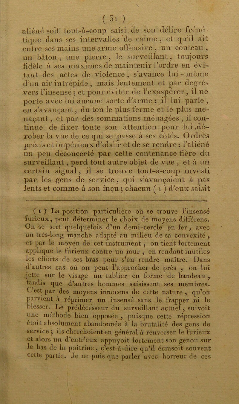 aliéné soit lout-à-coup saisi, de son délire frêne - tique dans ses intervalles de calme , et qu’il ait entre ses mains une arme offensive , un couteau , un bâton, une pierre, le surveillant, toujours fidèle à ses maximes de maintenir l’ordre en évi- tant des actes de violence, s’avance lui-même d’un air intrépide , mais lentement et par degrés vers l’insensé; et pour éviter de l’exaspérer, il ne porte avec lui aucune sorte d’arme ; il lui parle , en s’avançant, du ton le plus ferme et lé plus me- naçant , et par des sommations ménagées , il con- tinue de fixer toute son attention pour lui,dé- rober la vue de ce qui se passe à ses côtés. Ordres précis et impérieux d’obéir et de se rendre ; l’aliéné un peu déconcerté par cette contenance fière du surveillant, perd tout autre objet de vue , et à un certain signal , il se trouve tout-à-coup investi par les gens de service , qui s’avançoient à pas lents et comme à son inçu ; chacun ( 1 ) d’eux saisit ( i ) La position particulière où se trouve l’insensé furieux, peut déterminer le choix de moyens différens. On se sert quelquefois d’un demi-cercle en fer, avec un très-long manche adapté au milieu de sa convexité , et par le moyen de cet instrument , on tient fortement appliqué le furieux contre un mur , en rendant inutiles les efforts de ses bras pour s’en rendre maître. Dans d’autres cas où on peut l’approcher de près , on lui jette sur le visage un tablier en forme de bandeau ? tandis que d’autres hommes saisissent ses membres. O’est par des moyens innocens de cette nature , qu’on parvient à réprimer un insensé sans le frapper ni le blesser. Le prédécesseur du surveillant actuel, suivoit une méthode bien opposée , puisque cette répression étoit absolument abandonnée à la brutalité des gens de service; ils cherche ient en général à renverser le furieux et alors un d’entr’eux appuyoit fortement son genou sur le bas de la poitrine , c’est-à-dire qu’il éc.rasoit souvent cette partie. Je ne puis que parler avec horreur de ces