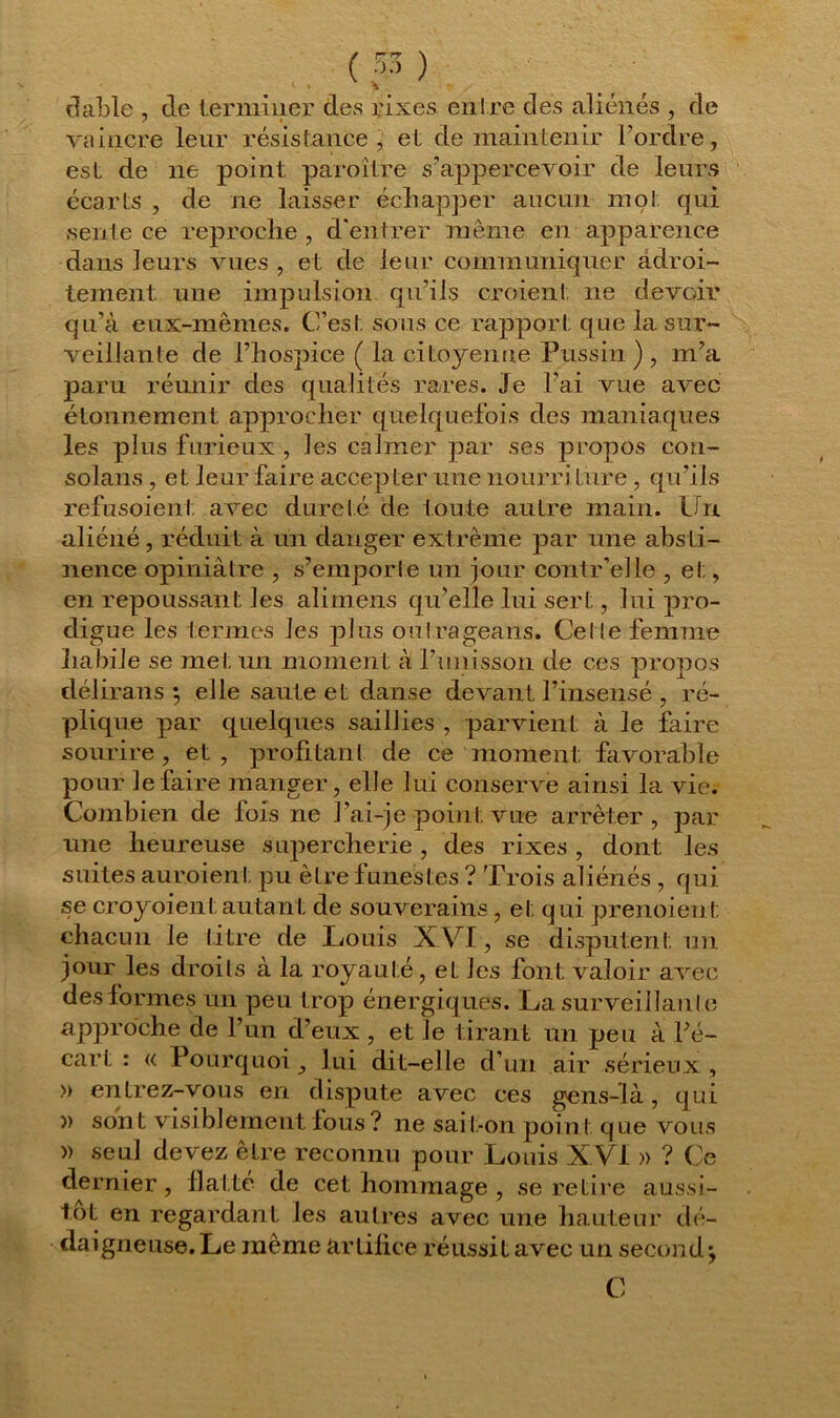 vaincre leur résistance, et de maintenir l’ordre, est de ne point paraître s’appercevoir de leurs écarts , de ne laisser échapper aucun mot qui sente ce reproche , d'entrer même en apparence dans leurs vues , et de leur communiquer adroi- tement une impulsion qu’ils croient ne devoir qu’à eux-mêmes. C’est sons ce rapport que la sur- veillante de l’hospice ( la citoyenne Pussin ) , m’a paru réunir des qualités rares. Je l’ai vue avec étonnement approcher quelquefois des maniaques les plus furieux , les calmer par ses propos con- solans, et leur faire accepter une nourri Lure , qu’ils refusoient avec dureté de toute autre main. Un aliéné , réduit à un danger ext rême par une abs ti- nence opiniâtre , s’emporte un jour contr’elle , et, en repoussant les alimens quelle lui sert, lui pro- digue les termes les plus outrageans. Cel le femme habile se met un moment à l’unisson de ces propos délirans ; elle saute et danse devant l’insensé , ré- plique par quelques saillies , parvient à le faire sourire, et, profitant de ce moment favorable pour le faire manger, elle lui conserve ainsi la vie. Combien de fois ne l’ai-je point vue arrêter, par une heureuse supercherie, des rixes, dont les suites auraient pu être funestes ? Trois aliénés , qui se croyoient autant de souverains , et qui prenoienl: chacun le titre de Louis X VI, se disputent un jour les droits à la royauté, et les font valoir avec des formes un peu trop énergiques. La surveillante approche de l’un d’eux , et le tirant un peu à l’é- cart : « Pourquoi , lui dit-elle d’un air sérieux , » entrez-vous en dispute avec ces gens-là, qui » sont visiblement fous ? ne sai t-on point que vous » seul devez être reconnu pour Louis XVI » ? Ce dernier, flatte de cet hommage , se retire aussi- tôt en regardant les autres avec une hauteur dé- daigneuse. Le même artifice réussit avec un second j