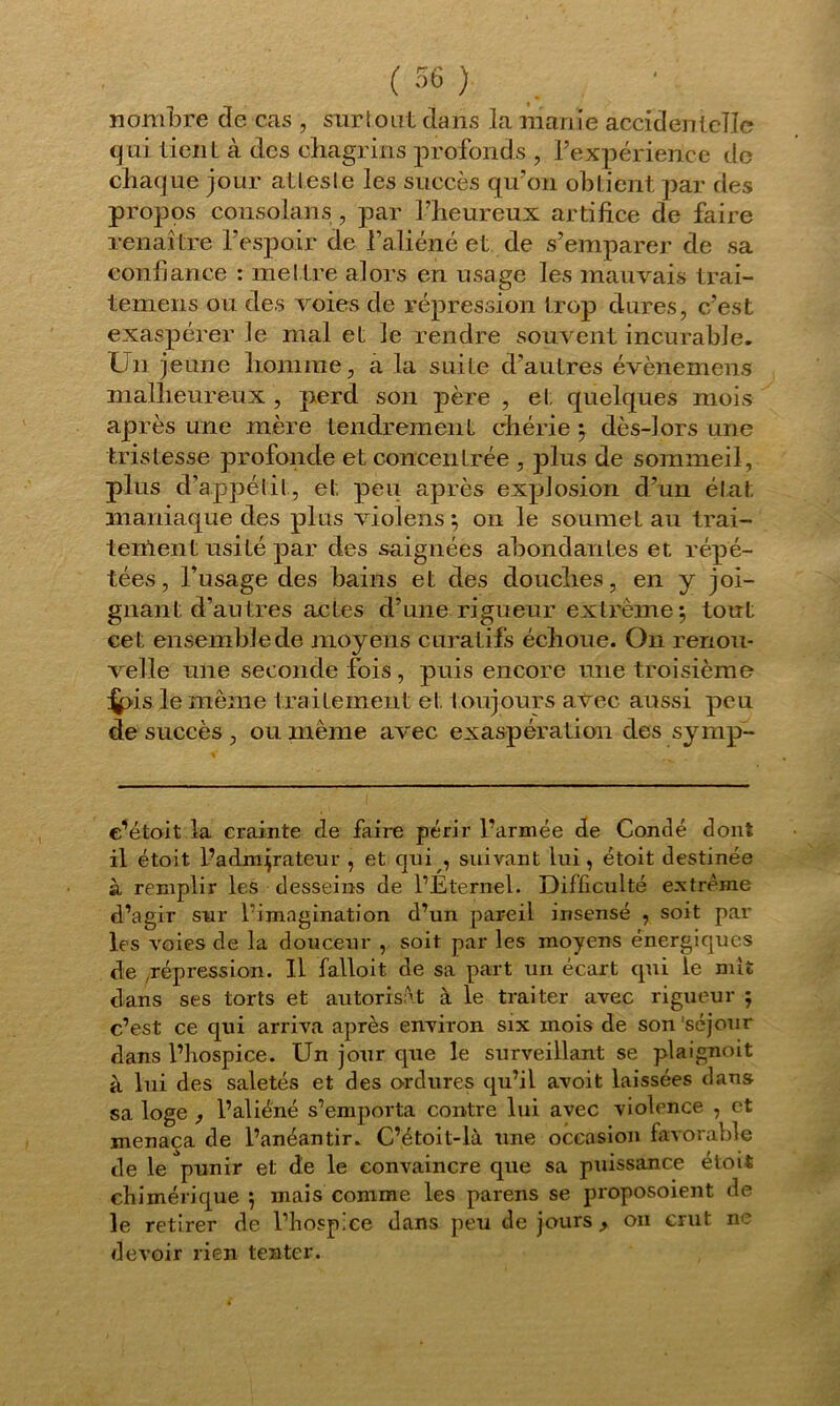 nombre de cas , surtout dans la manie accidentelle qui tient à des chagrins profonds , l’expérience de chaque jour atteste les succès qu’on obtient par des propos cousolans , par l’heureux artifice de faire renaître l’espoir de l’aliéné et de s’emparer de sa confiance : met tre alors en usage les mauvais trai- temens ou des voies de répression trop dures, c’est exaspérer le mal et le rendre souvent incurable. Un jeune homme, a la suite d’autres évènemens malheureux , perd son père , et quelques mois après une mère tendrement chérie ; dès-lors une tristesse profonde et concentrée , plus de sommeil, plus d’appétit, et peu après explosion d’un état maniaque des plus violens ; on le soumet au trai- tement usité par des saignées abondantes et répé- tées, l’usage des bains et des douches, en y joi- gnant d’autres actes d’une rigueur extrême ; tout cet ensemble de moyens curatifs échoue. On renou- velle une seconde fois , puis encore une troisième ^pis le même traitement et toujours avec aussi peu de succès , ou même avec exaspération des syrnp- c^étoit la crainte de faire périr l’armée de Condé dont il étoit l’admirateur , et qui , suivant lui, étoit destinée à remplir les desseins de l’Éternel. Difficulté extrême d’agir sur l’imagination d’un pareil insensé , soit par les voies de la douceur , soit par les moyens énergiques de répression. Il falloit de sa part un écart qui le mît clans ses torts et autorisât à le traiter avec rigueur ; c’est ce qui arriva après environ six mois de son'séjour dans l’hospice. Un jour cpie le surveillant se plaignoit à lui des saletés et des ordures qu’il avoit laissées dans sa loge , l’aliéné s’emporta contre lui avec violence , et menaça de l’anéantir. C’étoit-là une occasion favorable de le punir et de le convaincre que sa puissance étoit chimérique $ mais comme les parens se proposoient de le retirer de l’hospice dans peu de jours , ou crut ne devoir rien tenter.