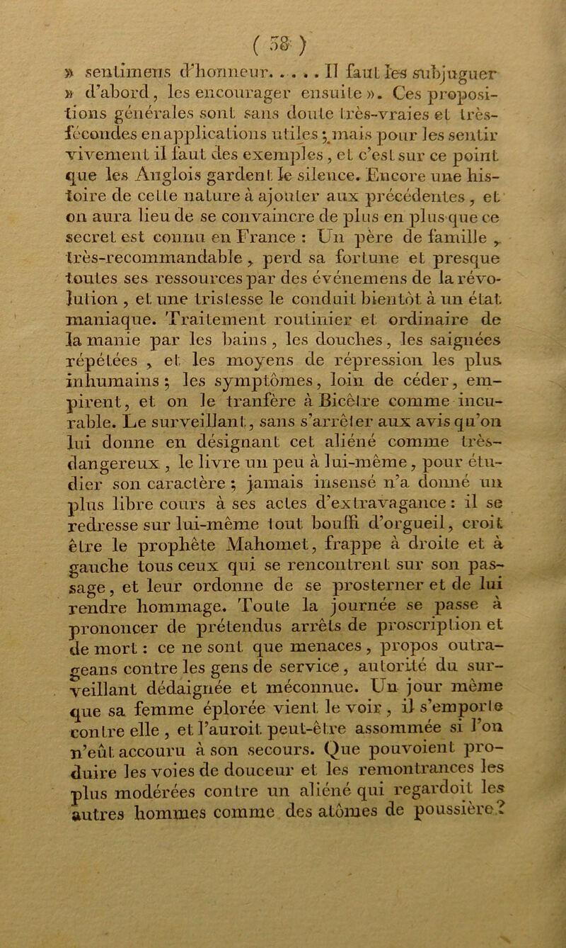 ( 5» ) » senlimens d’honneur Il faut les subjuguer » dabord, les encourager ensuite». Ces proposi- tions générales sont sans doute Irès-vraies et très- iécoudes en applications utiles ; mais pour les sentir vivement il faut des exemples , et c’est sur ce point que les Anglois gardent ïe silence. Encore une his- toire de ceLLe nature à ajouter aux précédentes , et on aura lieu de se convaincre de plus en plus que ce secret est connu en France : Un père de famille r très-recommandable y perd sa for Lune et presque toutes ses ressources par des événemens de la révo- lution , et une tristesse le conduit bientôt à un état, maniaque. Traitement routinier et ordinaire de la manie par les bains , les douches, les saignées répétées , et les moyens de répression les plus inhumains; les symptômes, loin de céder, em- pirent, et on le tranfère à Bicètre comme incu- rable. Le surveillant., sans s’arrêter aux avis qu’on lui donne en désignant cet aliéné comme très- dangereux , le livre un peu à lui-même, pour étu- dier son caractère ; jamais insensé n’a donné un plus libre cours à ses actes d’extravagance : il se redresse sur lui-même tout bouffi d’orgueil, croit être le prophète Mahomet, frappe à droite et à gauche tous ceux qui se rencontrent sur son pas- sage , et leur ordonne de se prosterner et de lui rendre hommage. Toute la journée se passe à prononcer de prétendus arrêts de proscription et de mort : ce ne sont que menaces , propos outra- geans contre les gens de service , autorité du sur- veillant dédaignée et méconnue. Un jour même que sa femme éplorée vient le voir , il s’emporte contre elle, et l’auroit peut-être assommée si l’on n’eut accouru à son secours. Que pouvoient pro- duire les voies de douceur et les remontrances les plus modérées contre un aliéné qui regardoit le autres hommes comme des atomes de poussière &