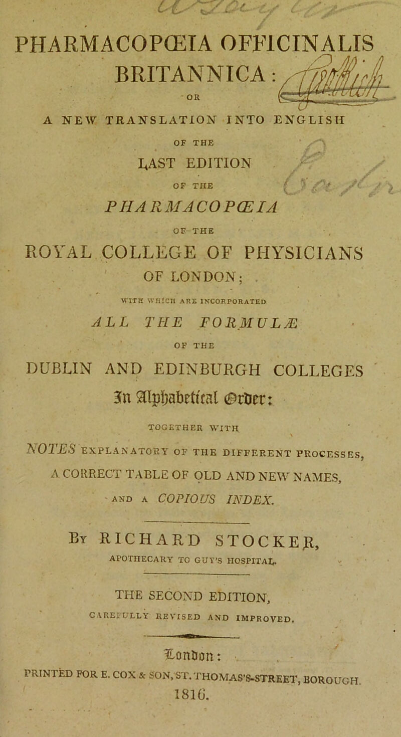y c y /■ ' PHARMACOPOEIA OFFICINALIS BRITANNICA: OR A NEW TRANSLATION INTO ENGLISH OF THE LAST EDITION OF THE P H A R MA CO P (EIA OF THE L 'C' X ROYAL COLLEGE OF PHYSICIANS OF LONDON; WITH WHlCIl ARE INCORPORATED ALL THE FORMULAE OF THE DUBLIN AND EDINBURGH COLLEGES 3fn StlpLabrttcal ©rtier: TOGETHER WITH • \ LOTES EXPLANATORY OF THE DIFFERENT PROCESSES, A CORRECT TABLE OF OLD AND NEW NAMES, and a COPIOUS INDEX. By RICHARD STOCKER, APOTHECARY TO GUY’S HOSPITAL. TPIE SECOND EDITION, CAREFULLY REVISED AND IMPROVED. Hon&on: PRINTED FOR E. COX & SON, ST. THOMAS'S-STREET, BOROUGH 181G.