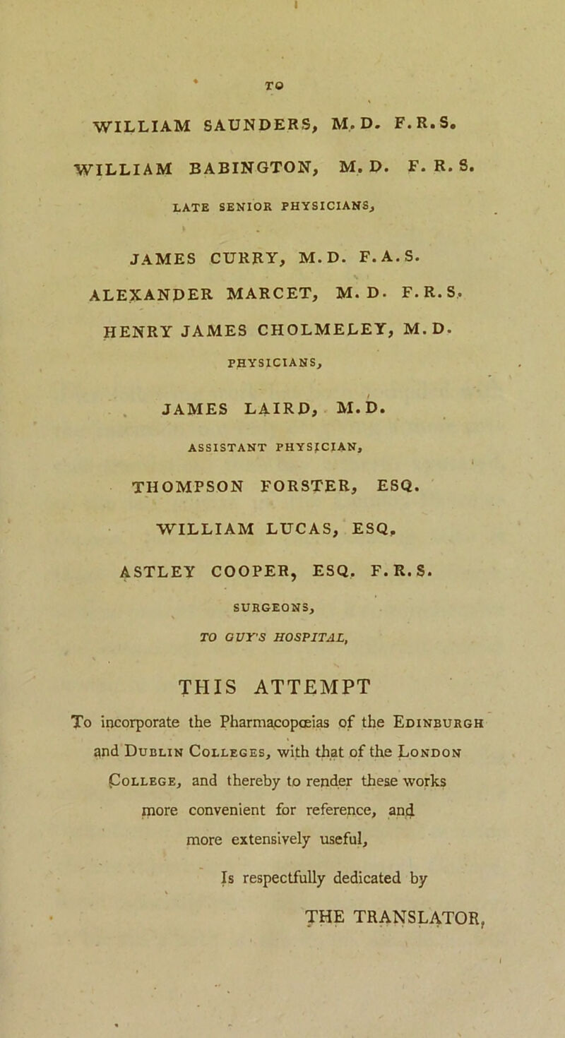 I TO WILLIAM SAUNDERS, M.D. F.R.S. WILLIAM BABINGTON, M.D. F.R.S. LATE SENIOR PHYSICIANS, JAMES CURRY, M. D. F.A.S. ALEXANDER MARCET, M. D. F.R.S, HENRY JAMES CHOLMELEY, M.D. PHYSICIANS, JAMES LAIRD, M.D. ASSISTANT PHYSICIAN, THOMPSON FORSTER, ESQ. WILLIAM LUCAS, ESQ. ASTLEY COOPER, ESQ. F.R.S. SURGEONS, TO GUY'S HOSPITAL, THIS ATTEMPT To incorporate the Pharmacopoeias of the Edinburgh gnd Dublin Colleges, with that of the London College, and thereby to render these works more convenient for reference, and more extensively useful. Is respectfully dedicated by THE TRANSLATOR,