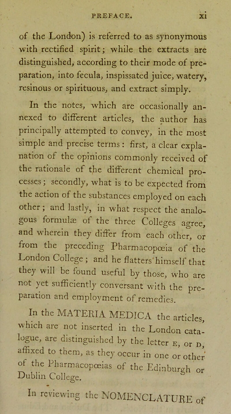 of the London) is referred to as synonymous with rectified spirit; while the extracts are distinguished, according to their mode of pre- paration, into fecula, inspissated juice, watery, resinous or spirituous, and extract simply. In the notes, which are occasionally an- nexed to different articles, the author has principally attempted to convey, in the most simple and precise terms: first, a clear expla- nation of the opinions commonly received of the rationale of tfe different chemical pro- cesses ; secondly, what is to be expected from the action of the substances employed on each other ; and lastly, in what respect the analo- gous formulas of the three Colleges agree, and wherein they differ from each other, or from the preceding Pharmacopoeia of the London College ; and he flatters'himself that they will be found useful by those, who are not yet sufficiently conversant with the pre- paration and employment of remedies. In the MATERIA MEDICA the articles, which are not inserted in the London cata- logue, are distinguished by the letter e, or d, affixed to them, as they occur in one or other of the Pharmacopoeias of the Edinburgh or Dublin College. In reviewing the NOMENCLATURE of
