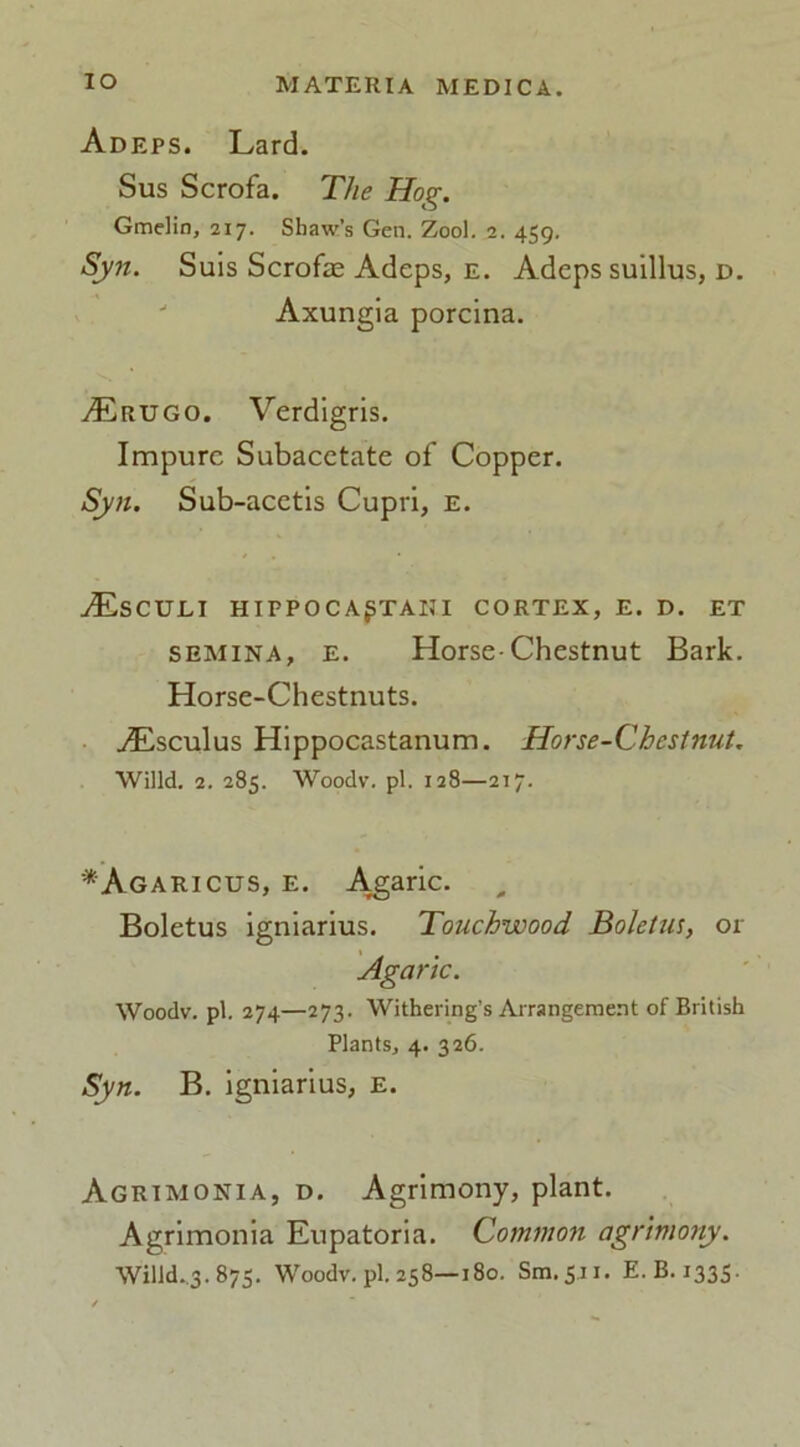 Adeps. Lard. Sus Scrofa. The Hog. Gmelin, 217. Shaw’s Gen. Zool. 2. 459. Syn. Suis Scrofa; Adeps, e. Adeps suillus, d. Axungia porcina. Aerugo. Verdigris. Impure Subacctate of Copper. Syn. Sub-acetis Cupri, E. ./Esculi hippoca^tani cortex, e. d. et semina, e. Horse-Chestnut Bark. Horse-Chestnuts. ./Lsculus Hippocastanum. Horse-Chestnut. Willd. 2. 285. Woodv. pi. 128—217. *Agaricus, e. Agaric. Boletus igniarius. Touchwood Boletus, or Agaric. Woodv. pi. 274—273. Withering’s Arrangement of British Plants, 4. 326. Syn. B. igniarius, e. Agrimonia, d. Agrimony, plant. Agrimonia Eupatoria. Common agrimony. Wilid._3.875. Woodv. pi. 258—180. Sm.511. E. B. 1335.