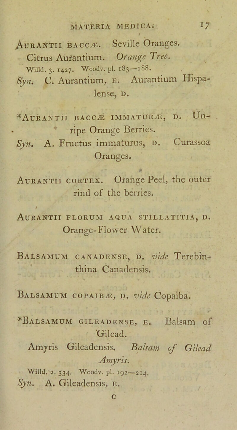 .Aurantii bacca;. Seville Oranges. Citrus Aurantium. Orange Tree. Willd. 3. 1427. Woodv. pl. 183—188. Syn. C. Aurantium, e. Aurantium Hispa- lense, d. ^Aurantii bacc^e immaturjE, d. Un- ripe Orange Berries. Syn. A. Fructus immaturus, d. Curassoa Oranges. Aurantii cortex. Orange Peel, the outer rind of the berries. / Aurantii florum aqua stillatitia, d. Orange-Flower Water. Balsamum canadense, d. vide Terebin- thina Canadensis. Balsamum copaiba, d. vide Copaiba. *Balsamum gileadense, e. Balsam of ’Gilead. Amyris Gileadensis. Balsam of Gilead Amyris. Willd. 2. 334. Woodv. pi. 192—214, Syn. A. Gileadensis, e. c