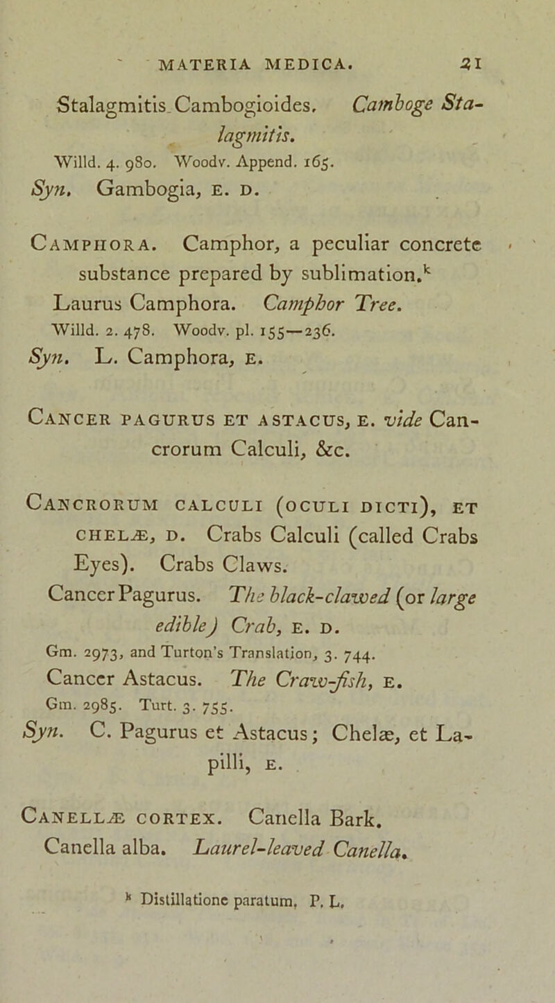 Stalagmitis.Cambogioides, Camboge Sta- lagmitis. Willd. 4. 980. Woodv. Append. 165. Syn. Gambogia, E. d. Campiiora. Camphor, a peculiar concrete substance prepared by sublimation.k Laurus Camphora. Camphor Tree. Willd. 2. 478. Woodv. pi. 155—236. Syn. L. Camphora, E. Cancer pagurus et astacus, e. vide Can- crorum Calculi, &c. Cancrorum calculi (oculi dicti), et chelae, d. Crabs Calculi (called Crabs Eyes). Crabs Claws. Cancer Pagurus. The black-clawed (or large edible) Crab, E. d. Gm. 2973, and Turton’s Translation, 3. 744. Cancer Astacus. The Craw-jlsh, E. Gm. 2985. Turt. 3. 753. Syn. C. Pagurus et Astacus; Chelae, et La- pilli, e. Canellaj cortex. Canella Bark. Canella alba. Laurel-leaved Canella. k Distillatione paratum, P. L.