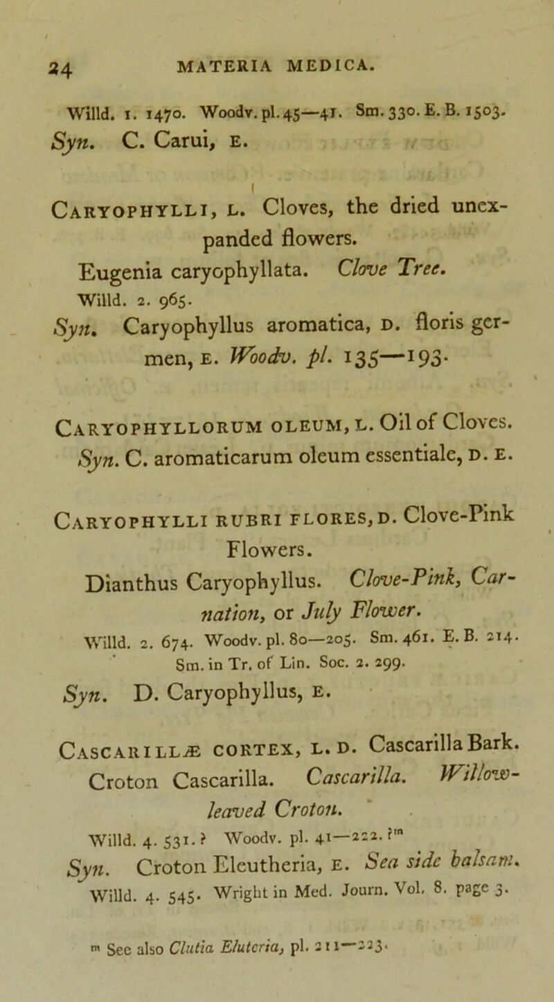 Willd. i. 1470. Woodv.pl. 45—41. Sm. 330. E. B. 1503. Syn. C. Carui, e. 1 Caryophylli, e. Cloves, the dried unex- panded flowers. Eugenia caryophyllata. Clove Tree. Willd. 2. 965. Syn. Caryophyllus aromatica, d. floris ger- men, e. Woodv. pi. 135—193- Caryophyllorum oleum, l. Oil of Cloves. Syn. C. aromaticarum oleum essentiale, d. e. Caryophylli rubri flores,d. Clove-Pink Flowers. Dianthus Caryophyllus. Clove-Pink, Car- nation, or July Flower. Willd. 2. 674. Woodv. pi. 80—205. Sm.461. E. B. 214. Sm. in Tr. of Lin. Soc. 2. 299. Syn. D. Caryophyllus, e. CascarilLjE cortex, l. d. CascarillaBark. Croton Cascarilla. Cascarilla. Willow- leaved Croton. Willd. 4. 531. ? Woodv. pi. 41—2:2. im Syn. Croton Eleutheria, E. Sea side balsam. Willd. 4. 545* Wright in Med. Journ. Vol. 8. page 3. -223. m Sec also Clutia E/utcria, pi. 211