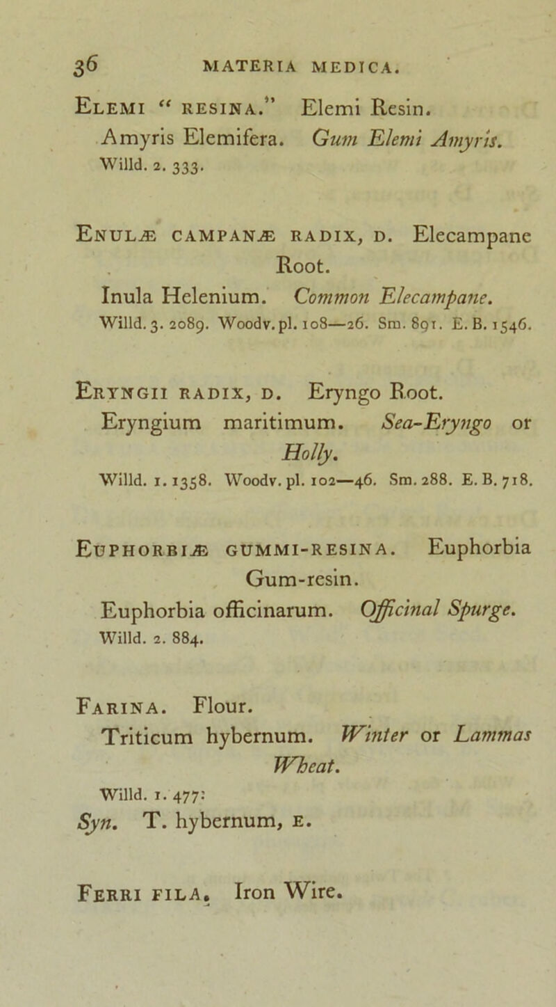 Elemi “ RESINA.” Elemi Resin. Amyris Elemifera. Gum Elemi Amyris. Willd. 2. 333. Enul^e campanae radix, d. Elecampane Root. Inula Helenium. Common Elecampane. Willd. 3. 2089. Woodv.pl. 108—26. Sm. 891. E. B. 1546. Eryngii radix, d. Eryngo Root. Eryngium maritimum. Sea-Eryngo or Holly. Willd. 1.1358. Woodv.pl. 102—46. Sm. 288. E. B. 718. Euphorbia gummi-resika. Euphorbia Gum-resin. Euphorbia officinarum. Officinal Spurge. Willd. 2. 884. Farina. Flour. Triticum hybernum. Winter or Lammas Wheat. Willd. 1. 477: Syn. T. hybernum, e. Ferri fila. Iron Wire.