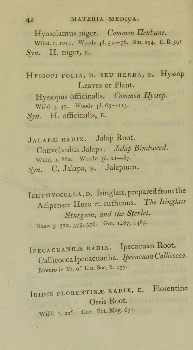Hyosciamus niger. Common Henbane. Willd. r. IOIO. Woodv. pi. 52—76. Sm. 254. E. B. 591 Syn. H. niger, e. Htssopi folia, d. seu herba, e. Hyssop Leaves or Plant. Hyssopus officinalis. Common Hyssop. Willd. 3. 47- Woodv. pi. 65 — 113. Syn. H. officinalis, e. Jalaps radix. Jalap Root. Convolvulus Jalapa. Jalap Bindweed. Willd. 1. 860. Woodv. pi. 21—87. Syn. C. Jalapa, e. Jalapium. Ichthyocolla,d. Isinglass, prepared from the Acipenser Huso ct ruthenus. The Isinglass Sturgeon, and the Sterlet. Shaw 5. 370, 375. 376- Gm- *487* J48S- Ipecacuanha radix. Ipecacuan Root. Callicocca Ipecacuanha. Ipecacuan Callicocca. Brotero in Tr. of Lin. Soc. 6. 137- IRIDIS FLORENTINE RADIX, E. Orris Root. Willd. 1.226. Curt. Bot. Mag. 671. Florentine