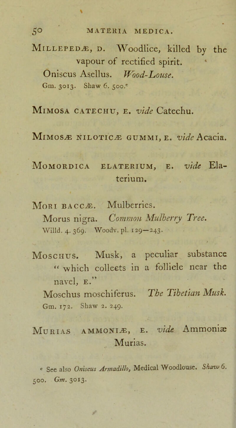 Millepede, d. Woodlice, killed by the vapour of rectified spirit. Oniscus Asellus. Wood-Louse. Gm. 3013. Shaw 6. 500.' Mimosa catechu, e. vide Catechu. Mimosa Nilotic.® gummi, e. vide Acacia. Momordica elaterium, e. vide Ela- terium. Mori bacc^e. Mulberries. Morus nigra. Common Mulberry Tree. Willd. 4. 369. Woodv. pi. 129—243. Moschus. Musk, a peculiar substance “ -which collects in a follicle near the navel, e.” Moschus moschiferus. The T'lbetian Musk. Gm. 172. Shaw 2. 249. Mur i as ammonite, e. vide Ammonias Murias. ‘ See also Oniscus Armadillo, Medical Woodlouse. Shaiv 6. 500. Gm. 3013.