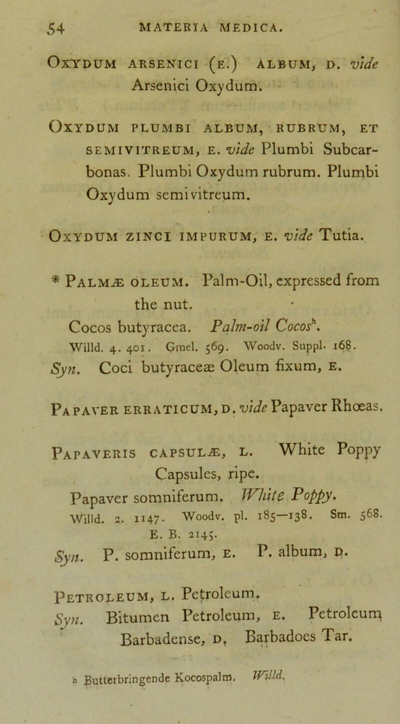 OxYDUM ARSENICI (e.) ALBUM, D. Vide Arsenici Oxydum. OXYDUM PLUMBI ALBUM, RUBRUM, ET semivitreum, E. vide Plumbi Subcar- bonas. Plumbi Oxydum rubrum. Plumbi Oxydum semivitreum. Oxydum zinci impurum, e. vide Tutia. * Palm.® oleum. Palm-Oil, expressed from the nut. Cocos butyracea. Palm-oil Cocos*. Willd. 4.401. Grael, 569. Woodv. Suppl. 168. Syn. Coci butyraceae Oleum fixum, e. Pa paver erraticum, d. vide Papaver Rhoeas, Papaveris capsul®, l. White Poppy Capsules, ripe. Papaver somniferum. White Poppy. Willd. 2. H47- Woodv. pi. 185—138. Sm. 568. E. B. 2145. Syn. P. somniferum, e. P. album, d. Petroleum, l. Petroleum. Syn. Bitumen Petroleum, e. Petroleum Barbadense, d, Barbadoes Tar. b Butterbringende Kocospalm. Willd.