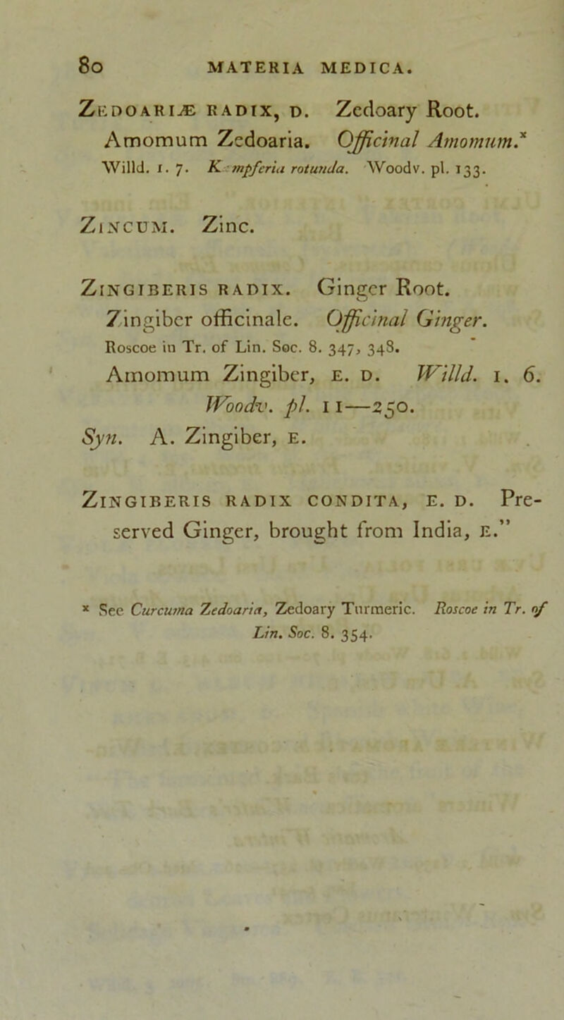 Zkdoaria: radix, d. Zcdoary Root. Amomum Zedoaria. Officinal Amomum * Willd. I. 7. K tnffcria rotunda. Woodv. pi. 133. Zincum. Zinc. Zingiber is radix. Ginger Root. 7ingibcr officinale. Officinal Ginger. Roscoe in Tr. of Lin. Soc. 8. 347, 348. Amomum Zingiber, e. d. Willd. I. 6. Woodv. pi. 11—250. Syn. A. Zingiber, E. Zingiberis radix condita, E. d. Pre- served Ginger, brought from India, E.” See Curcuma Zedoaria, Zedoary Turmeric. Roscoe in Tr. nf Lin. Soc. 8. 354.