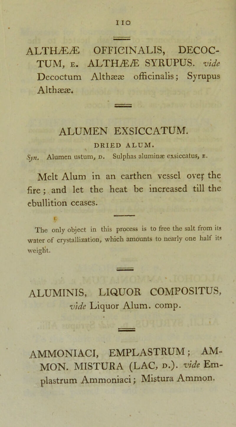 IIO ALTHALE OFFICINALIS, DECOC- TUM, e. ALTHiE/E SYRUPUS. vide Decoctum Althaeas officinalis; Syrupus Althaeae. ALUMEN EXSICCATUM. DRIED ALUM. Sjn. Alumen ustum, d. Sulphas aluminae exsiccatus, e. Melt Alum in an earthen vessel over the fire; and let the heat be increased till the ebullition ceases. I The only object in this process is to free the salt from its water of crystallization, which amounts to nearly one half it? weight. ALUMINIS, LIQUOR COMPOSITUS, vide Liquor Alum. comp. AMMONIACI, EMPLASTRUM; AM- MON. MISTURA (LAC, d.). vide Em- plastrum Ammoniaci; Mistura Ammon.