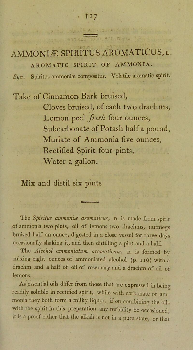 AMMONLE SPIRITUS AROMATICUS,l. AROMATIC SPIRIT OF AMMONIA. Syn. Spiritus ammoniac composite. Volatile aromatic spirit. Take of Cinnamon Bark bruised. Cloves bruised, of each two drachms. Lemon peel fresh four ounces. Subcarbonate of Potash half a pound. Muriate of Ammonia five ounces. Rectified Spirit four pints, Water a gallon. Mix and distil six pints The Spiritus ummonia aromaticus, d. is made from spirit of ammonia two pints, oil of lemons two drachms, nutmegs bruised half an ounce, digested in a close vessel for three days occasionally shaking it, and then distilling a pint and a half. The Alcohol ammoniatum aromaticum, e. is formed by- mixing eight ounces of ammoniated alcohol (p. 116) with a drachm and a half of oil of rosemary and a drachm of oil of lemons. As essential oils differ from those that are expressed in being readily soluble in rectified spirit, while with carbonate of am- monia they both form a milky liquor, if on combining the oils with the spirit in this preparation any turbidity be occasioned, it is a proof either that the alkali is not in a pure state, or that