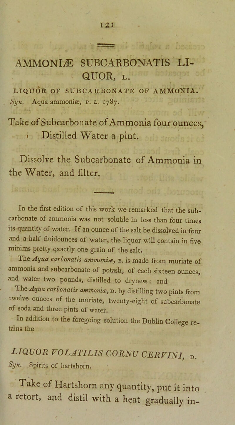 QUOR, L. LIQUOR OF SUBCARBONATE OF AMMONIA. Syn. Aqua ammonise, p. l, 1787. Take of Subcarbonate of Ammonia four ounces, 1 Distilled Water a pint. Dissolve the Subcarbonate of Ammonia in the Water, and filter. In the first edition of this work we remarked that the sub- carbonate of ammonia was not soluble in less than four times its quantity of water. If an ounce of the salt be dissolved in four and a half fluidounces of water, the liquor will contain in five minims pretty qxactly one grain of the salt. The Aqua carbonatis ammonite, e. is made from muriate of ammonia and subcarbonate of potash, of each sixteen ounces, and water two pounds, distilled to dryness: and The Aqua carbonatis ammonice, n. by distilling two pints from twelve ounces of the muriate, twenty-eight of subcarbonate of soda and three pints of water. In addition to the foregoing solution the Dublin College re- tains the LIQUOR VOLATILIS CORNU CERVINI, d. Syn. Spirits of hartshorn. Take of Hartshorn any quantity, put it into a retort, and distil with a heat gradually in-