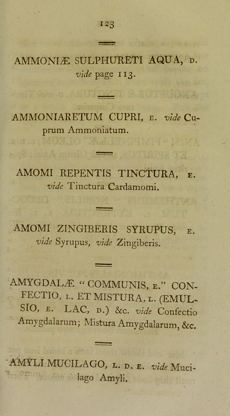 AMMONIA SULPHURETI AQUA, d. vide page 113. AMMONIARETUM CUPRI, e. vide Cu- prum Ammoniatum. AMOMI REPENTIS TINCTURA, e. vide Tinctura Cardamomi. AMOMI ZINGIBERIS SYRUPUS, e. vide Syrupus, vide Zingiberis. AMYGDALAE “ COMMUNIS, e.” CON- FECTIO, l. ET MISTURA, l. (EMUL- SIO, £. LAC, d.) &c. vide Confectio Amygdalarum; Mistura Amygdalarum, &c. AMYLI MUCILAGO, l. d. e. vide Muci- lago Amyli.