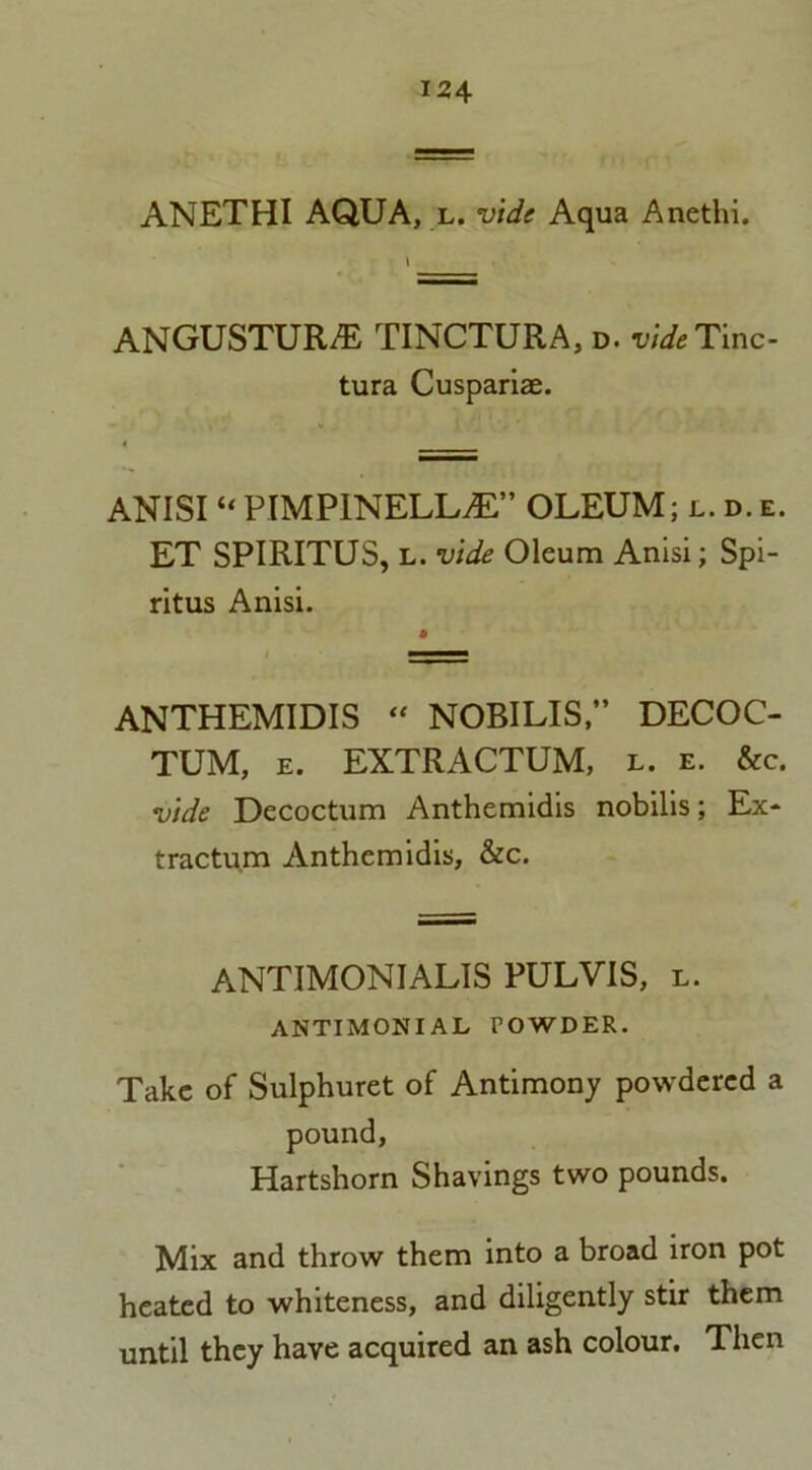 ANETHI AQUA, l. vide Aqua Anethi. ANGUSTURE TINCTURA, d. videTmc- tura Cuspariae. ANISI “ PIMPINELLvE” OLEUM; l. d. e. ET SPIRITUS, l. vide Oleum Anisi; Spi- ritus Anisi. ANTHEMIDIS “ NOBILISDECOC- TUM, e. EXTRACTUM, l. e. &c. vide Decoctum Anthemidis nobilis; Ex- tractum Anthemidis, &c. ANTIMONIALIS PULVIS, l. ANTIMONIAL POWDER. Take of Sulphuret of Antimony powdered a pound, Hartshorn Shavings two pounds. Mix and throw them into a broad iron pot heated to whiteness, and diligently stir them until they have acquired an ash colour. Then