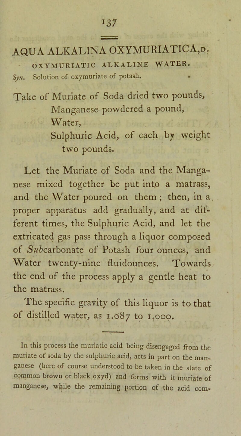 AQUA ALKALINA OXYMURIATICA,d. OXYMURIATIC ALKALINE WATER. Solution of oxymuriate of potash. Take of Muriate of Soda dried two pounds, Manganese powdered a pound. Water, Sulphuric Acid, of each by weight two pounds. Let the Muriate of Soda and the Manga- nese mixed together be put into a matrass, and the Water poured on them ; then, in a, proper apparatus add gradually, and at dif- ferent times, the Sulphuric Acid, and let the extricated gas pass through a liquor composed of S'w&carbonate of Potash four ounces, and Water twenty-nine fluidounces. Towards the end of the process apply a gentle heat to the matrass. The specific gravity of this liquor is to that of distilled water, as 1.087 to 1.000. In this process the muriatic acid being disengaged from the piuriate of soda by the sulphuric acid, acts in part on the man- ganese (here of course understood to be taken in the state of common brown or black oxyd) and forms with it muriate of manganese, while the remaining portion of the acid com-