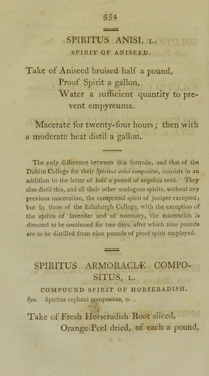 SPIRITUS ANISI, l. SPIRIT OF ANISEED. Take of Aniseed bruised half a pound, Proof Spirit a gallon, Water a sufficient quantity to pre- vent empyreuma. Macerate for twenty-four hours ; then with a moderate heat distil a gallon. — The only difference between this formula, and that of the Dublin College for their Spiritus anisi comfositus, consists in an addition to the latter of half a pound of angelica seed. They also distil this, and all their other analogous spirits, without any previous maceration, the compound spirit of juniper excepted; but in those of the Edinburgh College, with the exception of the spirits of lavender and of rosemary, the maceration is directed to be continued for two days, after which nine pounds are to be distilled from nine pounds of proof spirit employed. SPIRITUS ARMORACLE COMPO- SITUS, l. COMPOUND SPIRIT OF HORSERADISH. Syn. Spiritus rapliani compositus, d. ’ ft # Take of Fresh Horseradish Root sliced. Orange Peel dried, of each a pound,