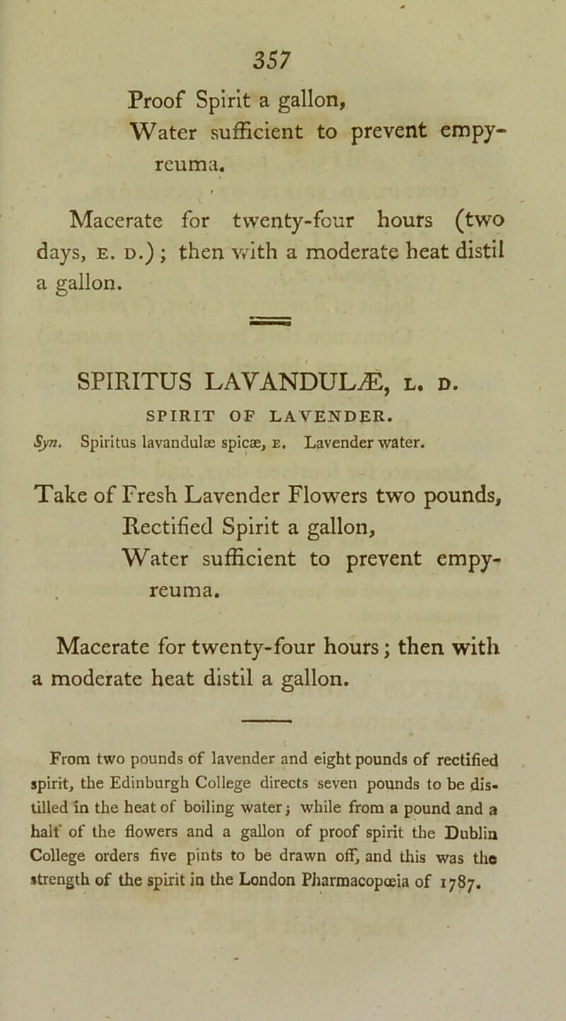 Proof Spirit a gallon, Water sufficient to prevent empy- reuma. Macerate for twenty-four hours (two days, e. d.) ; then with a moderate heat distil a gallon. SPIRITUS LAVANDULA, l. d. SPIRIT OF LAVENDER. Syn. Spiritus lavandulae spicse, e. Lavender water. Take of Fresh Lavender Flowers two pounds. Rectified Spirit a gallon. Water sufficient to prevent empy- reuma. Macerate for twenty-four hours; then with a moderate heat distil a gallon. From two pounds of lavender and eight pounds of rectified spirit, the Edinburgh College directs seven pounds to be dis- tilled in the heat of boiling water; while from a pound and a half of the flowers and a gallon of proof spirit the Dublin College orders five pints to be drawn off, and this was the strength of the spirit in the London Pharmacopoeia of 1787.