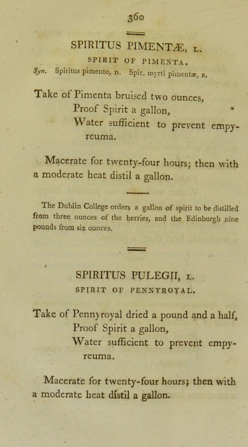 3<S° SPIRITUS PIMENTO, L. SPIRIT OF PIMERTA. Sy». Spiritus pimento, d. Spir. myrti pimento, E. Take of' Pimenta bruised two ounces. Proof Spirit a gallon. Water sufficient to prevent empy- reuma. Macerate for twenty-four hours; then with a moderate heat distil a gallon. The Dublin College orders a gallon of spirit to be distilled from three ounces of the berries, and the Edinburgh nine pounds from six ounces. SPIRITUS PULEGII, l. SPIRIT OF PENNYROYAL. Take of Pennyroyal dried a pound and a half. Proof Spirit a gallon. Water sufficient to prevent cmpy- reuma. Macerate for twenty-four hours; then with a moderate heat distil a gallon.