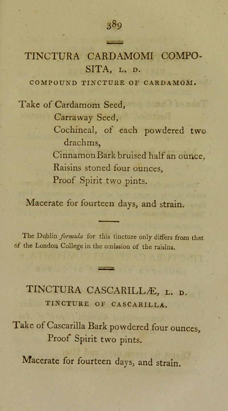 3%9 TINCTURA CARDAMOMI COMPO- SITA, l. d. COMPOUND TINCTURE OF CARDAMOM. Take of Cardamom Seed, Carraway Seed, Cochineal, of each powdered two drachms, CinnamonBark bruised half an ounce. Raisins stoned four ounces. Proof Spirit two pints. Macerate for fourteen days, and strain. The Dublin formula for this tincture only differs from that of the London College in the omission of the raisins. TINCTURA CASCARILL^E, L. d. TINCTURE OF CASCARIJLLA. Take of Cascanlla Bark powdered four ounces. Proof Spirit two pints.