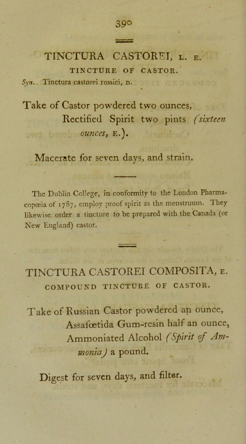 39° TINCTURA CASTOREI, l. e. TINCTURE OF CASTOR. 5)». Tinctura castorei rossici, d. Take of Castor powdered two ounces. Rectified Spirit two pints (sixteen ounces, e.). Macerate for seven days, and strain. The Dublin College, in conformity to the London Pharma- copoeia of 1787, employ proof spirit as the menstruum. They likewise order a tincture to be prepared with the Canada (or New England) castor. TINCTURA CASTOREI COMPOSITA, e. COMPOUND TINCTURE OF CASTOR. Take of Russian Castor powdered an ounce, Assafoetida Gum-resin half an ounce, Ammoniated Alcohol (Spirit of Am- monia) a pound.
