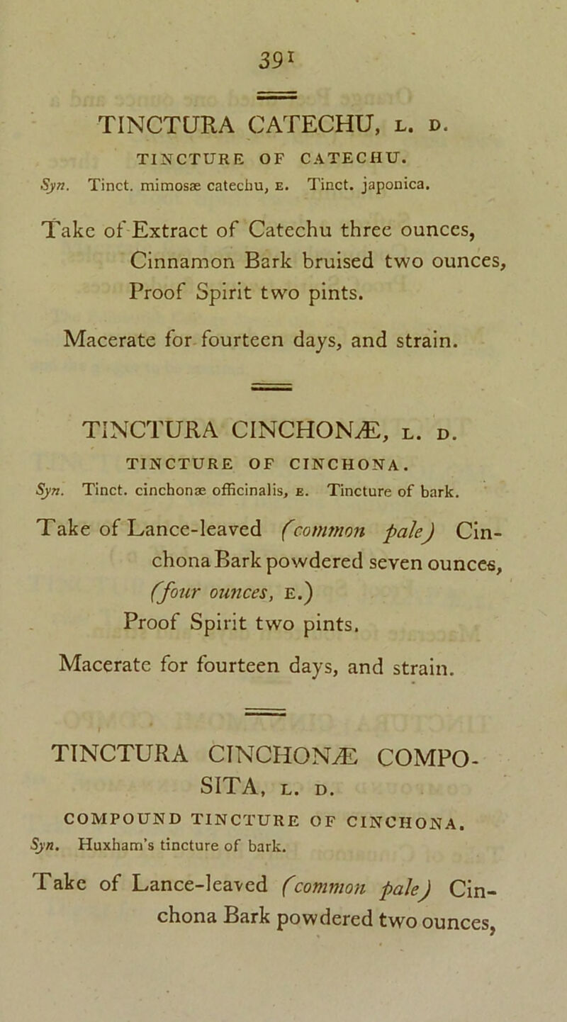 39* TINCTURA CATECHU, l. d. TINCTURE OF CATECHU. Syn. Tinct. mimosae catechu, e. Tinct. japonica. Take of Extract of Catechu three ounces, Cinnamon Bark bruised two ounces. Proof Spirit two pints. Macerate for fourteen days, and strain. TINCTURA CINCHONA, l. d. TINCTURE OF CINCHONA. Syn. Tinct. cinchona; officinalis, e. Tincture of bark. Take of Lance-leaved (common pale) Cin- chona Bark powdered seven ounces, (four ounces, E.) Proof Spirit two pints. Macerate for fourteen days, and strain. TINCTURA CINCHONA COMPO- SITA, l. d. COMPOUND TINCTURE OF CINCHONA. Syn. Huxham’s tincture of bark. Take of Lance-leaved (common pale) Cin- chona Bark powdered two ounces,