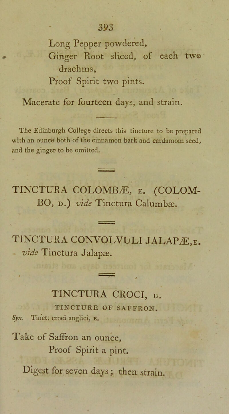 Long Pepper powdered. Ginger Root sliced, of each two drachms, Proof Spirit two pints. Macerate for fourteen days, and strain. The Edinburgh College directs this tincture to be prepared with an ounce both of the cinnamon bark and cardamom seed, and the ginger to be omitted. TINCTURA COLOMBO, e. (COLOM- BO, d.) vide Tinctura Calumbte. TINCTURA CONVOLVULI JALAPS,e. vide Tinctura Jalapas. TINCTURA CROCI, d. TINCTURE OF SAFFRON. Syn. Tinct. croci anglici, e. Take of Saffron an ounce. Proof Spirit a pint. Digest for seven days; then strain.