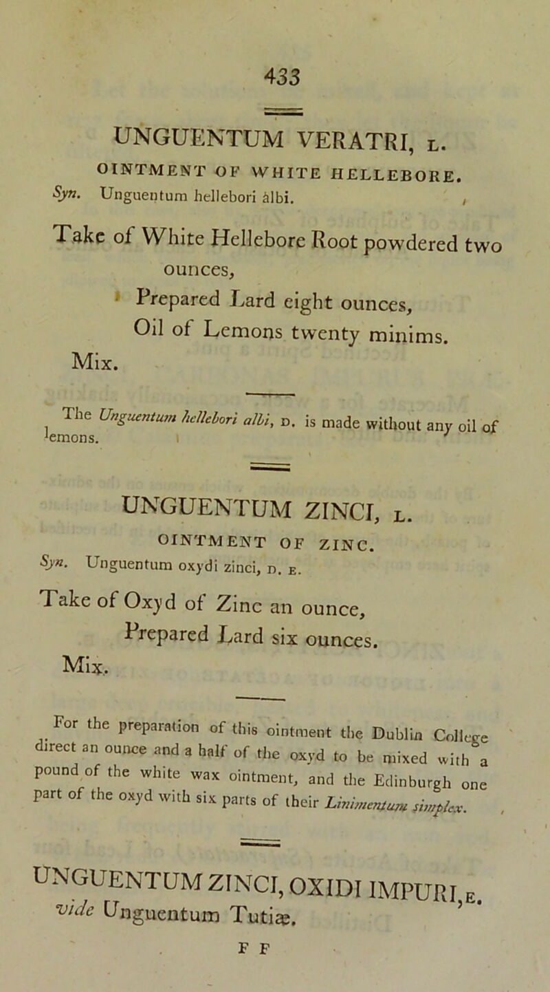 UNGUENTUM VERATRI, l. OINTMENT OF WHITE HELLEBORE. Syn. Unguentum hellebori £lbi. , Take of White Hellebore Root powdered two ounces, Prepared Lard eight ounces, Od of Lemons twenty minims. Mix. The Unguentum hellelori alii, o. is made without any oil of Jemons. UNGUENTUM ZINCI, l. OINTMENT OF ZINC. Syn. Unguentum oxydi zinci, n. E. Take of Ox)'d of Zinc an ounce. Prepared Lard six ounces. Mix.. For the preparation of this ointment the Dublin Collere direct an ounce and a half of the oxyd to be mixed with a pound of the white wax ointment, and the Edinburgh one part of the oxyd with six parts of their Unimcntum stntplex. UNGUENTUM ZINCI, OXIDIIMPURI e. vide Unguentum Tutiaj. F F