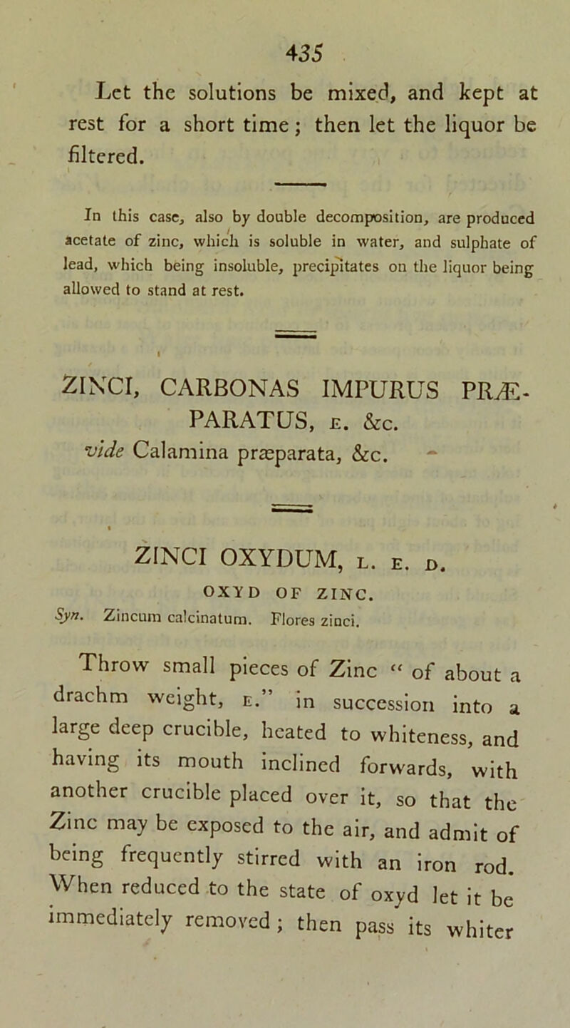 Let the solutions be mixed, and kept at rest for a short time; then let the liquor be filtered. In this case, also by double decomposition, are produced acetate of zinc, which is soluble in water, and sulphate of lead, which being insoluble, precipitates on the liquor being allowed to stand at rest. ZINCI, CARBONAS IMPURUS PRM- PARATUS, e. &c. vide Calamina prasparata, &c. ZINCI OXYDUM, l. E. d. OXY D OF ZINC. Syn. Zinciun calcinaturn. Flores zinci. Throw small pieces of Zinc  of about a drachm weight, e.” in succession into a large deep crucible, heated to whiteness, and having its mouth inclined forwards, with another crucible placed over it, so that the Zinc may be exposed to the air, and admit of being frequently stirred with an iron rod. When reduced to the state of oxyd let it be immediately removed; then pass its whiter