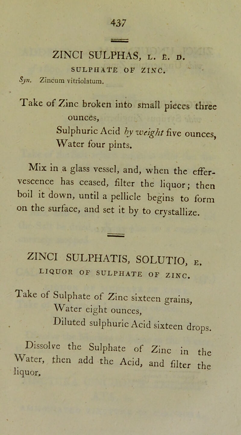ZINCI SULPHAS, l. e. d. SULPHATE OF ZINC. Syn. Zincum vitriolatum. Take of Zinc broken into small pieces three ounces. Sulphuric Acid by weight five ounces. Water four pints. Mix in a glass vessel, and, when the effer- vescence has ceased, filter the liquor; then boil it down, until a pellicle begins to form on the surface, and set it by to crystallize. ZINCI SULPHATIS, SOLUTIO, E. liquor of sulphate of zinc. Take of Sulphate of Zinc sixteen grains. Water eight ounces. Diluted sulphuric Acid sixteen drops. Dissolve the Sulphate of Zinc in the Water, then add the Acid, and filter the liquor.