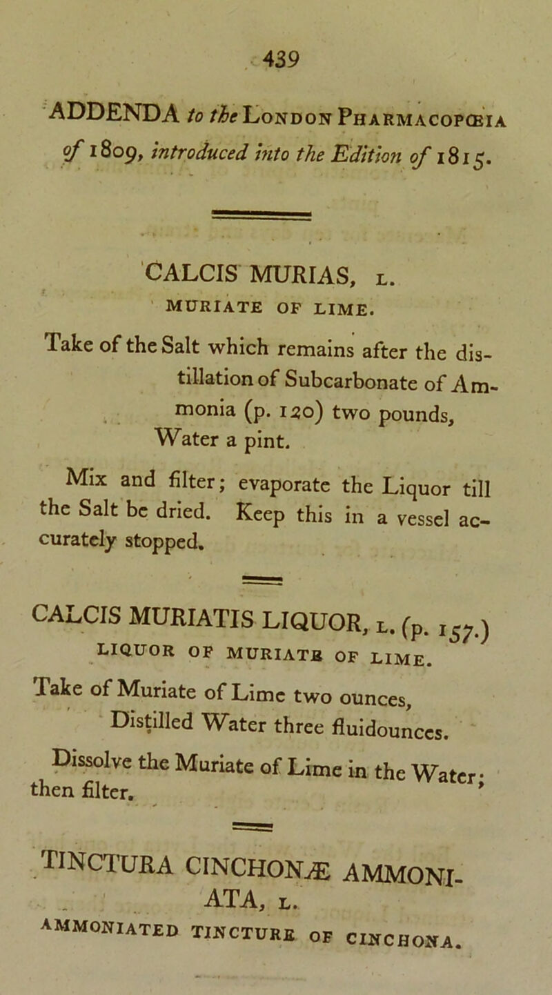 ADDENDA to the London Pharmacopoeia of 1809, introduced into the Edition of 1815. CALCIS MUJRIAS, l. muriate of lime. Take of the Salt which remains after the dis- tillation of Subcarbonate of Am- monia (p. 150) two pounds. Water a pint. Mix and filter; evaporate the Liquor till the Salt be dried. Keep this in a vessel ac- curately stopped. CALCIS MURIATIS LIQUOR, l. (p. ,s7.) liquor of muriatb of lime. Take of Muriate of Lime two ounces. Distilled Water three fluidounccs. Dissolve the Muriate of Lime in the Water • then filter. * TINCTURA CINCHONAS AMMONI- ATA, l. AMMONIATED tincture of cinchona.