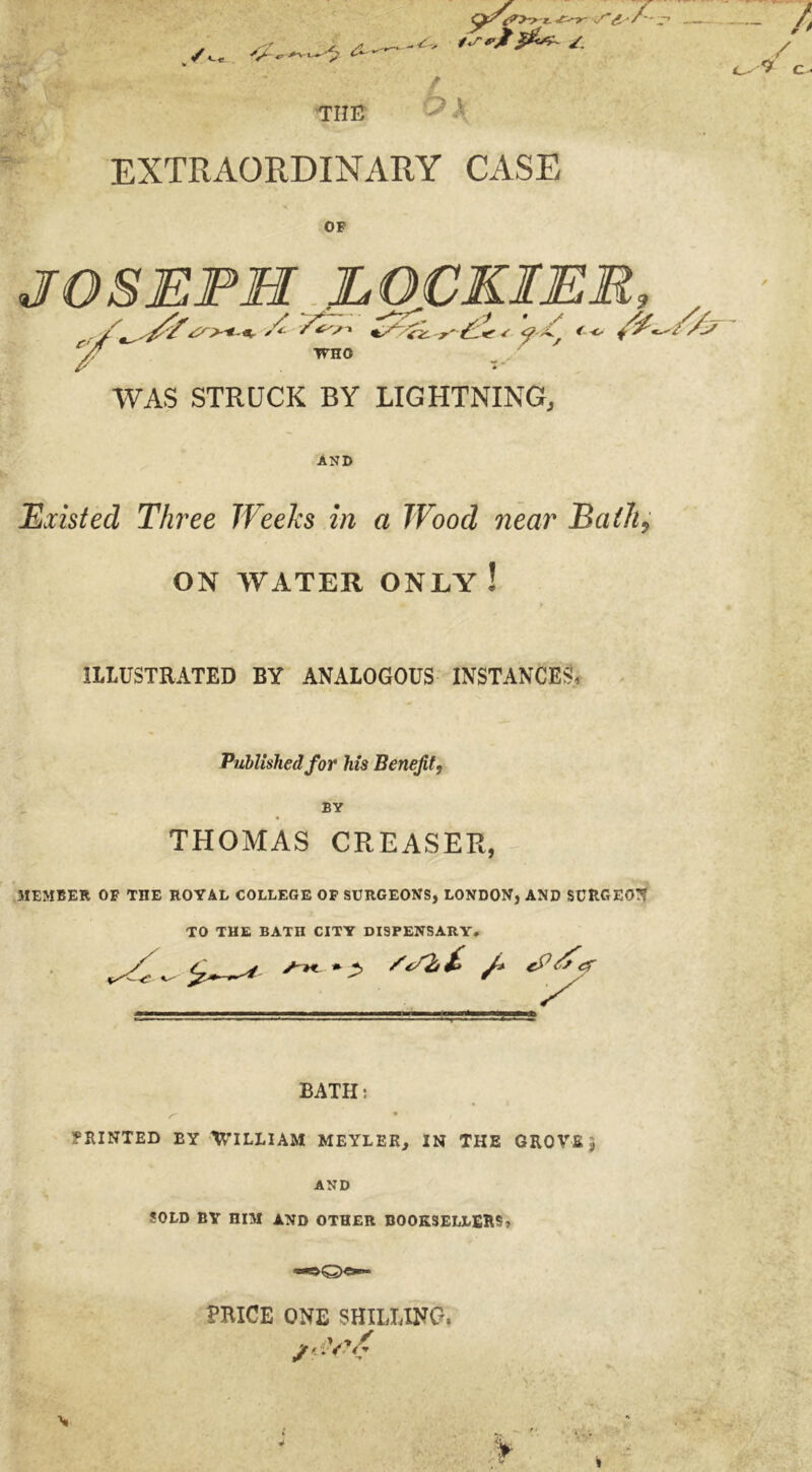 / «-<- •'A -O’ ■*+l-~ THE /sfjt /. 6 EXTRAORDINARY CASE OF WAS STRUCK BY LIGHTNING, AND Existed Three Weeks in a Wood near BaiJi9 ON WATER ONLY ! ILLUSTRATED BY ANALOGOUS INSTANCES, Published for his Benefit, BY THOMAS CREASER, 3IEMBER OF THE ROYAL COLLEGE OF SURGEONS, LONDON, AND SURGE0!? TO THE BATII CITY DISPENSARY. /K * *, J* 7 BATH: PRINTED EY WILLIAM MEYLER, IN THE GROVE $ AND SOLD BY RIM AND OTHER BOOKSELLERS, >Q>« PRICE ONE SHILLING, s V* /