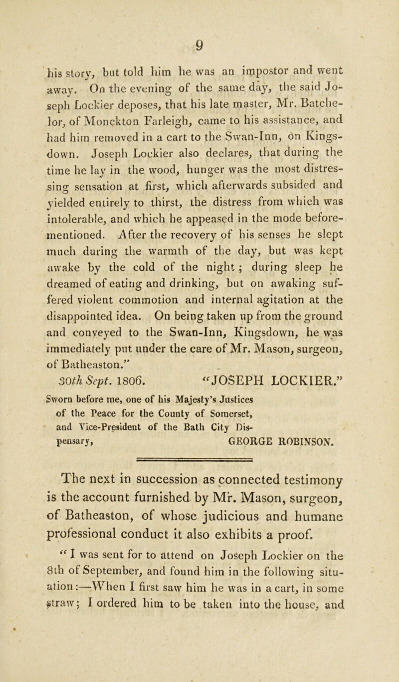 his story, but told him he was an impostor and went away. On the evening of the same day, the said Jo- seph Lockier deposes, that his late master, Mr. Batche- lor, of Monckton Farleigh, came to his assistance, and had him removed in a cart to the Swan-Inn, on Kings- down. Joseph Lockier also declares, that during the time he lay in the wood, hunger was the most distres- sing sensation at first, which afterwards subsided and yielded entirely to thirst, the distress from which was intolerable, and which he appeased in the mode before- mentioned. After the recovery of his senses he slept much during the warmth of the day, but was kept awake by the cold of the night; during sleep he dreamed of eating and drinking, but on awaking suf- fered violent commotion and internal agitation at the disappointed idea. On being taken up from the ground and conveyed to the Swan-Inn, Kingsdown, he was immediately put under the care of Mr. Mason, surgeon, of Batheaston.” 30th Sept. 1806. JOSEPH LOCKIER” Sworn before me, one of his Majesty’s Justices of the Peace for the County of Somerset, and Vice-President of the Bath City Dis- pensary, GEORGE ROBINSON. The next in succession as connected testimony is the account furnished by Mr. Mason, surgeon, of Batheaston, of whose judicious and humane professional conduct it also exhibits a proof. “ I was sent for to attend on Joseph Lockier on the 8th of September, and found him in the following situ- ation:—When I first saw him he was in a cart, in some ^traw; I ordered him to be taken into the house, and