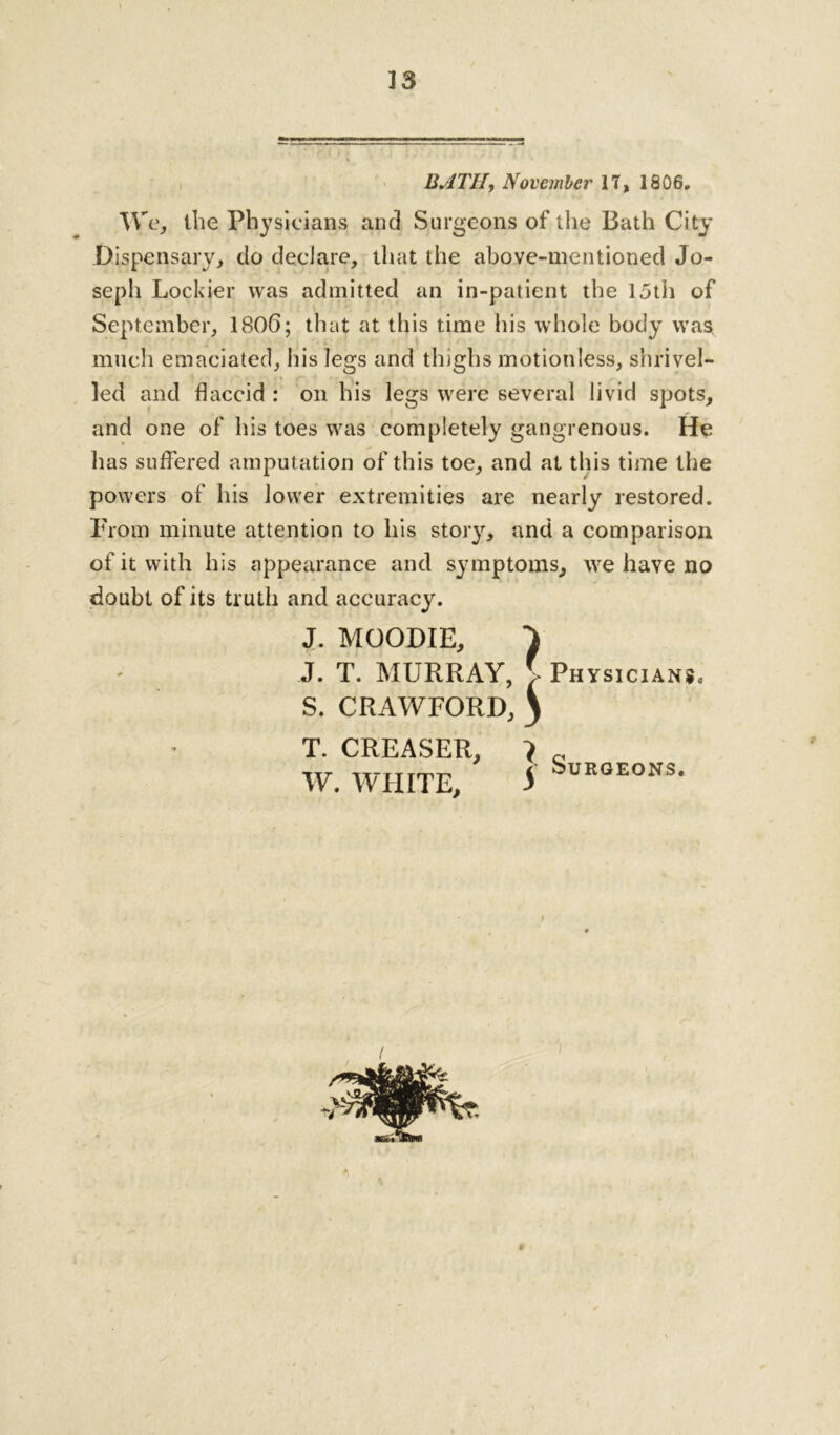 BATH, November 17, 1806. We, the Physicians and Surgeons of the Bath City Dispensary, do declare, that the above-mentioned Jo- seph Lockier was admitted an in-patient the 15th of September, 1806; that at this time his whole body was, much emaciated, his legs and thighs motionless, shrivel- led and flaccid : on his legs were several livid spots, and one of his toes was completely gangrenous. He has suffered amputation of this toe, and at this time the powers of his lower extremities are nearly restored. From minute attention to his story, and a comparison of it with his appearance and symptoms, we have no doubt of its truth and accuracy. J. MOODIE, } J. T. MURRAY, > Physicians. S. CRAWFORD, \ T. CREASER, W. WHITE, 5 Surgeons.