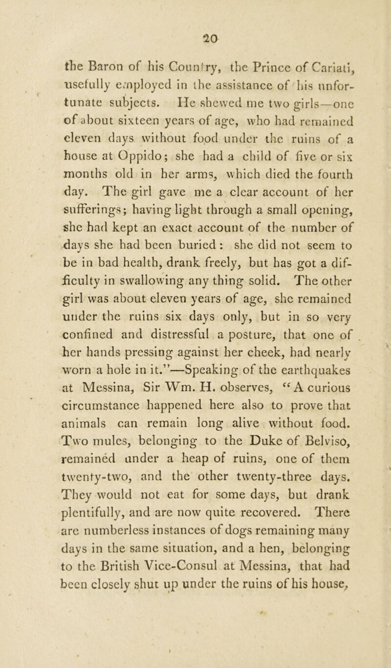 the Baron of his Counfry, the Prince of Cariati, usefully employed in the assistance of his unfor- tunate subjects. He shewed me two girls—one of about sixteen years of age, who had remained eleven days without food under the ruins of a house at Oppido; she had a child of five or six months old in her arms, which died the fourth day. The girl gave me a clear account of her \ sufferings; having light through a small opening, she had kept an exact account of the number of days she had been buried : she did not seem to be in bad health, drank freely, but has got a dif- ficulty in swallowing any thing solid. The other girl was about eleven years of age, she remained under the ruins six days only, but in so very confined and distressful a posture, that one of her hands pressing against her cheek, had nearly worn a hole in it.”—Speaking of the earthquakes at Messina, Sir Wm. H. observes, “ A curious circumstance happened here also to prove that animals can remain long alive without food. Two mules, belonging to the Duke of Belviso, remained under a heap of ruins, one of them tw7enty-two, and the other twrenty-three days. They would not eat for some days, but drank plentifully, and are now quite recovered. There are numberless instances of dogs remaining many days in the same situation, and a hen, belonging to the British Vice-Consul at Messina, that had been closely shut up under the ruins of his house, t