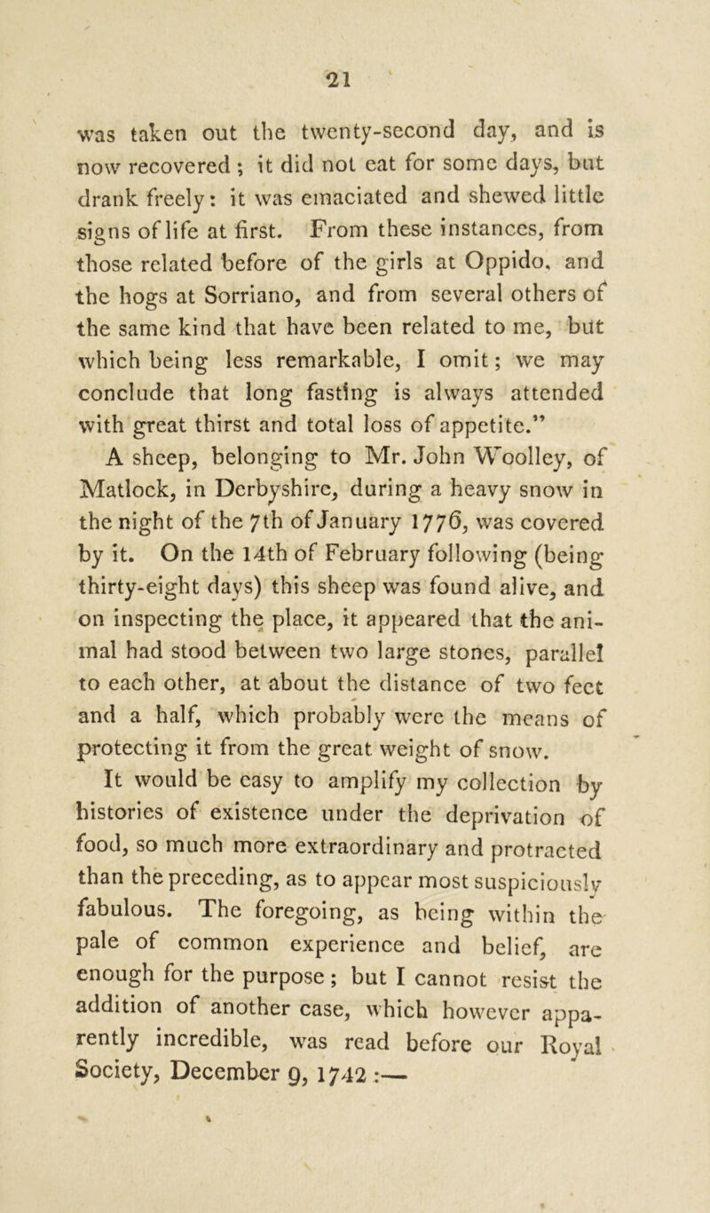 was taken out the twenty-second day, and is now recovered ; it did not eat for some days, but drank freely: it was emaciated and shewed little signs of life at first. From these instances, from those related before of the girls at Oppido, and the hogs at Sorriano, and from several others of the same kind that have been related to me, but which being less remarkable, I omit; we may conclude that long fasting is always attended with great thirst and total loss of appetite.” A sheep, belonging to Mr. John Woolley, of Matlock, in Derbyshire, during a heavy snow in the night of the 7th of January 1776, was covered by it. On the 14th of February following (being thirty-eight days) this sheep was found alive, and on inspecting the place, it appeared that the ani- mal had stood between two large stones, parallel to each other, at about the distance of two feet and a half, which probably were the means of protecting it from the great, weight of snow. It would be easy to amplify my collection by histories of existence under the deprivation of food, so much more extraordinary and protracted than the preceding, as to appear most suspiciously fabulous. The foregoing, as being within the pale of common experience and belief, are enough for the purpose; but I cannot resist the addition of another case, which however appa- rently incredible, was read before our lloyal Society, December 9, 1742 :—