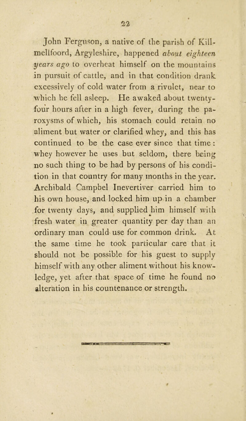 John Ferguson, a native of the parish of Kill- mcllfoord, Argyleshire, happened about eighteen years ago to overheat himself on the mountains in pursuit of cattle, and in that condition drank excessively of cold water from a rivulet, near to which he fell asleep. He awaked about twenty- four hours after in a high fever, during the pa- roxysms of which, his stomach could retain no aliment but water or clarified whey, and this has continued to be the case ever since that time: whey however he uses but seldom, there being no such thing to be had by persons of his condi- tion in that country for many months in the year. Archibald Campbel Inevertiver carried him to his own house, and locked him up in a chamber for twenty days, and supplied him himself with fresh water in greater quantity per day than an ordinary man could use for common drink. At the same time he took particular care that it should not be possible for his guest to supply himself with any other aliment without his know- ledge, yet after that space of time he found no alteration in his countenance or strength.