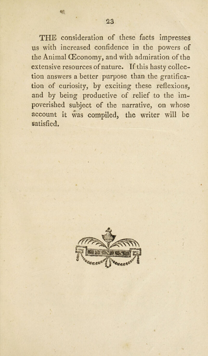 «/ THE consideration of these facts impresses us with increased confidence in the powers of the Animal (Economy, and with admiration of the extensive resources of nature. If this hasty collec- tion answers a better purpose than the gratifica- tion of curiosity, by exciting these reflexions, and by being productive of relief to the im- poverished subject of the narrative, on whose account it was compiled, the writer will be satisfied. s