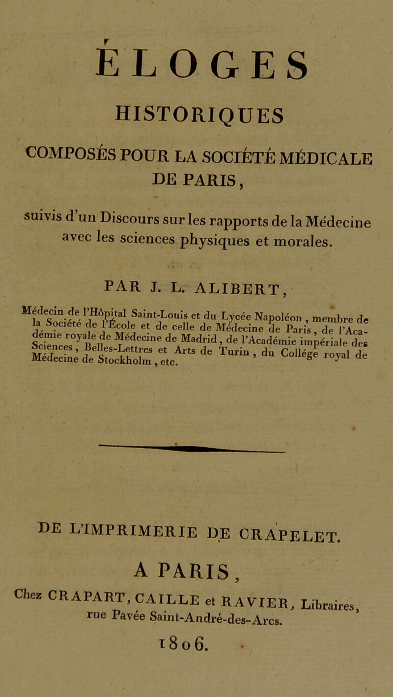 HISTORIQUES COMPOSÉS POUR LA SOCIÉTÉ MÉDICALE DE PARIS, suivis cl un Discours sur les rapports de la Médecine avec les sciences physiques et morales. PAR J. L. ALIBERT, Jtédecm de l’Hôpital Saint-Louis et du Lycée Napoléon , membre de la Soctete de l’École et de celle de Médecine de Paris , d ’Aca- ScirCers0y R.?6 ?édeCine deAMadrid > de l’Académie impériale des ,lArts de Tar ’dc°^ * DE L’IMPRIMERIE DE CRAPELET. A PARIS, Chez CRAPART, CAILLE et RAVIER, Libraire», rue Pavée Saint-André-des-Arcs. ï 8 O 6.