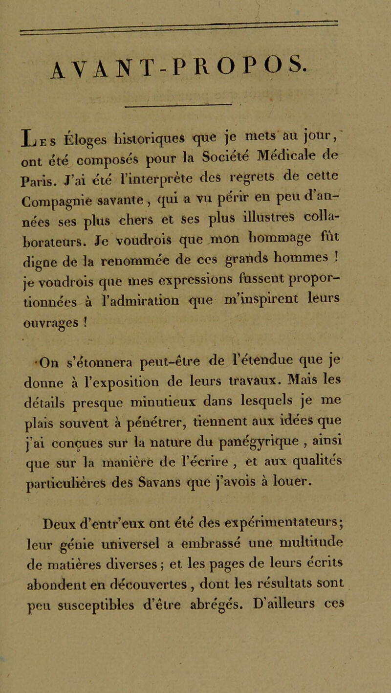 avant-propos. Les Éloges historiques que je mets au jour, ont été composés pour la Société Médicale de Paris. J’ai été l’interprète des regrets de cette Compagnie savante, qui a vu périr en peu d an- nées ses plus chers et ses plus illustres colla- borateurs. Je voudrois que mon hommage fut digne de la renommée de ces grands hommes ! je voudrois que mes expressions fussent propor- tionnées à l’adnnration que m inspirent leurs ouvrages ! •On s’étonnera peut-être de l’étendue que je donne à l’exposition de leurs travaux. Mais les détails presque minutieux dans lesquels je me plais souvent à pénétrer, tiennent aux idées que j’ai conçues sur la nature du panégyrique , ainsi que sur la manière de l’écrire , et aux qualités particulières des Savans que j’avois à louer. Deux d’entr’eux ont été des expérimentateurs; leur génie universel a embrassé une multitude de matières diverses ; et les pages de leurs écrits abondent en découvertes , dont les résultats sont peu susceptibles d’être abrégés. D’ailleurs ces