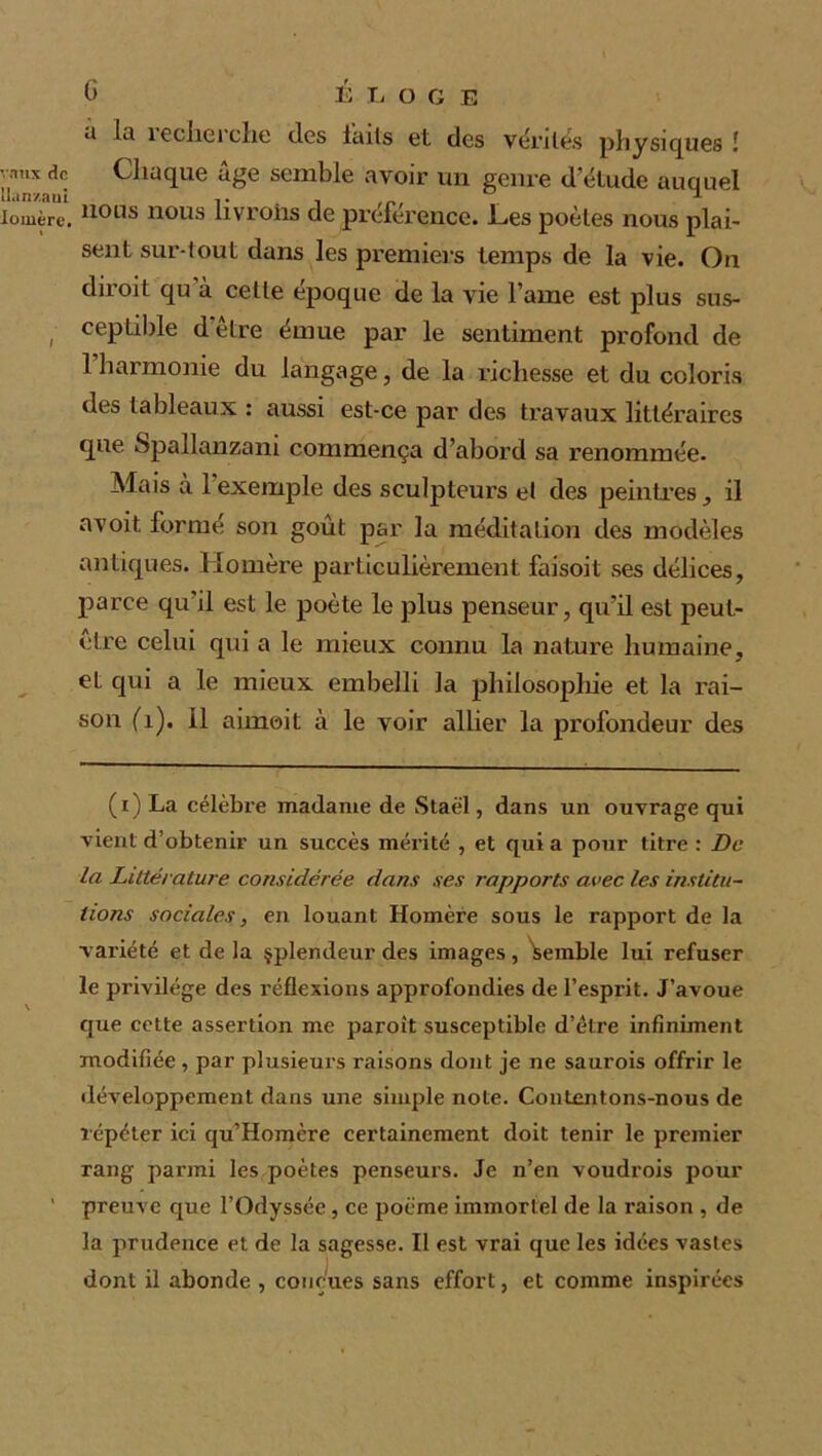 vaux rîc Uan/aul lomèrc. (3 13 Ta O G E ii lu îecherche des lails et des vérités physiques ! Chaque âge semble avoir un genre d'étude auquel nous nous livrons de préférence. Les poètes nous plai- sent sur-tout dans les premiers temps de la vie. On diroit qu à celle époque de la vie l’aine est plus sus- ceptible d être émue par le sentiment profond de 1 harmonie du langage, de la richesse et du coloris des tableaux : aussi est-ce par des travaux littéraires que Spallanzam commença d’abord sa renommée. Mais à 1 exemple des sculpteurs et des peintres, il avoit formé son goût par la méditation des modèles antiques. Homère particulièrement faisoil ses délices, parce qu’il est le poète le plus penseur, qu’il est peut- être celui qui a le mieux connu la nature humaine, et qui a le mieux embelli la philosophie et la rai- son (h), il aimoit à le voir allier la profondeur des (i) La célèbre madame de Staël, dans un ouvrage qui vient d’obtenir un succès mérité , et qui a pour titre : De la Littérature considérée dans ses rapports avec les institu- tions sociales, en louant Homère sous le rapport de la variété et de la splendeur des images, Semble lui refuser le privilège des réflexions approfondies de l’esprit. J’avoue que cette assertion me paroît susceptible d’être infiniment modifiée , par plusieurs raisons dont je ne saurois offrir le développement dans une simple note. Contentons-nous de répéter ici qu’Homère certainement doit tenir le premier rang parmi les poètes penseurs. Je n’en voudrois pour preuve que l’Odyssée , ce poème immortel de la raison , de la prudpnce et de la sagesse. Il est vrai que les idées vastes dont il abonde , conçues sans effort, et comme inspirées