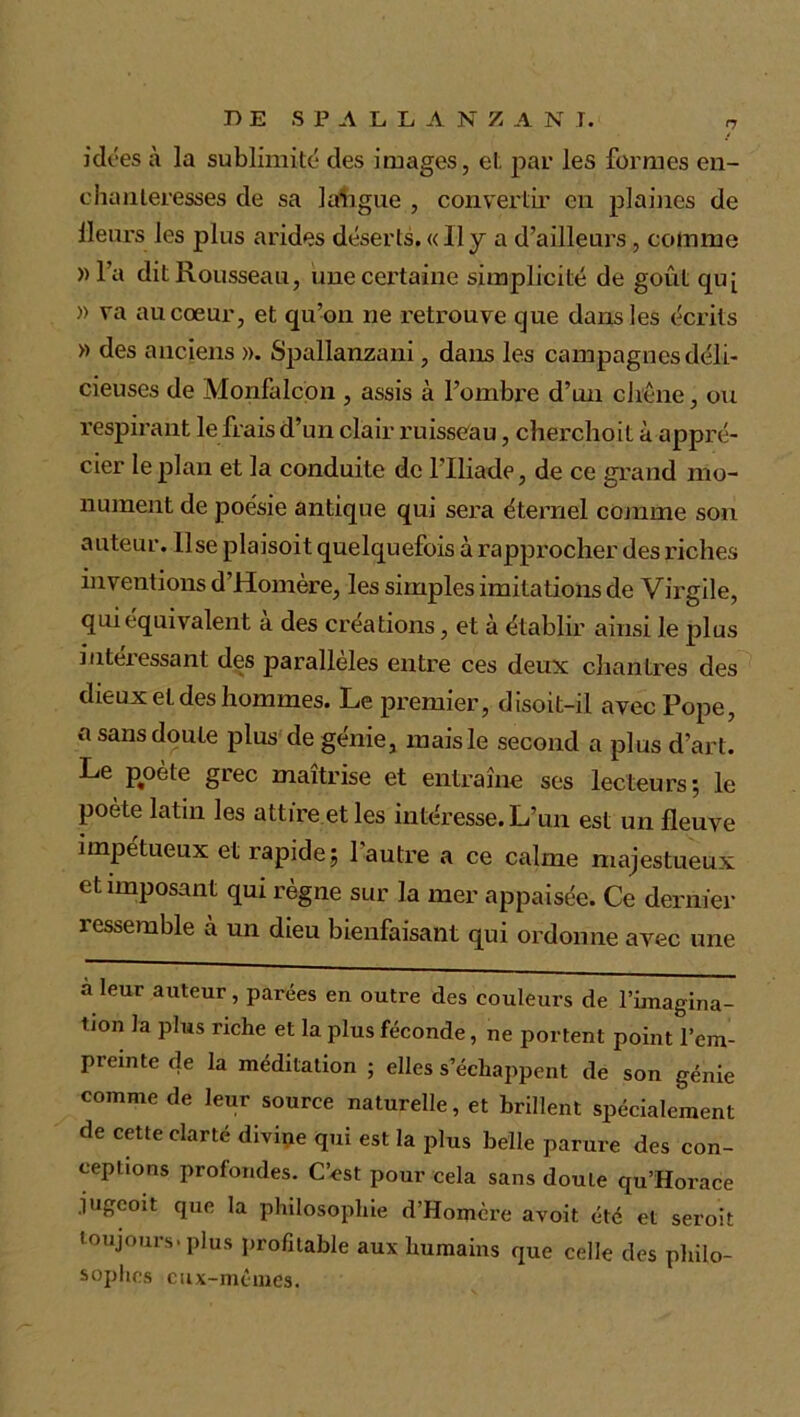 DE SPALLANZ A N J. „ idées à la sublimité des images, et par les formes en- chanteresses de sa langue , convertir en plaines de Heurs les plus arides déserts. « 11 y a d’ailleurs, comme »l’a dit Rousseau, une certaine simplicité de goût qu[ » va au cœur, et qu’on ne retrouve que dans les écrits » des anciens ». Spallanzani, dans les campagnes déli- cieuses de Monfalcon , assis à l’ombre d’un chêne, ou respirant le frais d’un clair ruisseau, cherchoil à appré- cier le plan et la conduite de l’Iliade, de ce grand mo- nument de poésie antique qui sera éternel comme son auteur, lise plaisoit quelquefois à rapprocher des riches inventions d’Homère, les simples imitations de Virgile, qui équivalent a des créations, et à établir ainsi le plus intéressant des parallèles entre ces deux chantres des dieux et des hommes. Le premier, disoit-il avec Pope, a sans doute plus de génie, mais le second a plus d’art. Le poète grec maîtrise et entraîne ses lecteurs; le poète latin les attire et les intéresse. L’un est un fleuve impétueux et rapide; l'autre a ce calme majestueux et imposant qui règne sur la mer appaisée. Ce dernier ressemble à un dieu bienfaisant qui ordonne avec une à leur auteur, parées en outre des couleurs de l’imagina- Uon la plus riche et la plus féconde, ne portent point l’em- preinte de la méditation ; elles s’échappent de son génie comme de leur source naturelle, et brillent spécialement de cette clarté divine qui est la plus belle parure des con- ceptions profondes. C’est pour cela sans doule qu’Horace jugcoit que la philosophie d’Homère avoit été et seroit toujours, plus profitable aux humains que celle des philo- sophes eux-mêmes.