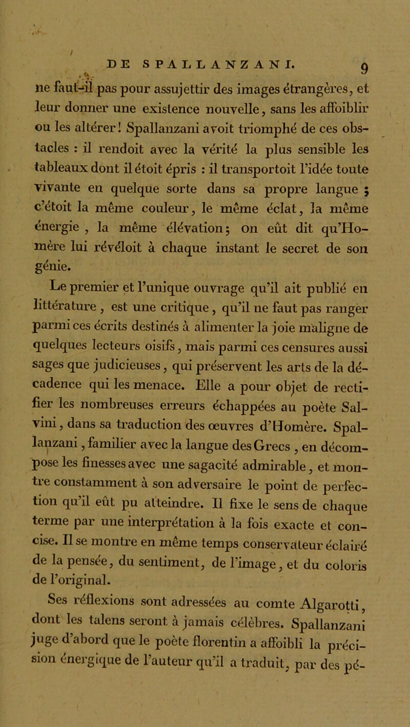 . <K . U , - T . lie faut-ùl pas pour assujettir des images étrangères, et leur donner une existence nouvelle, sans les affoiblir ou les altérer! Spallanzani avoit triomphé de ces obs- tacles : il rendoit avec la vérité la plus sensible les tableaux dont ilétoit épris : il transportoit l’idée toute vivante en quelque sorte dans sa propre langue ; c’étoit la même couleur, le même éclat, la même énergie , la même élévation; on eût dit qu’Ho- mère lui révéloit à chaque instant le secret de son génie. Le premier et l’unique ouvrage qu’il ait publié en littérature , est une critique, qu’il ne faut pas ranger parmi ces écrits destinés à alimenter la joie maligne de quelques lecteurs oisifs, mais parmi ces censures aussi sages que judicieuses, qui préservent les arts de la dé- cadence qui les menace. Elle a pour objet de recti- fier les nombreuses erreurs échappées au poète Sal- vini, dans sa traduction des oeuvres d’Homère. Spal- lanzani , familier avec la langue des Grecs , en décom- pose les finesses avec une sagacité admirable, et mon- tre constamment a son adversaire le point de perfec- tion qu il eût pu atteindre. Il fixe le sens de chaque terme par une interprétation à la fois exacte et con- cise. Il se montre en même temps conservateur éclairé de la pensée, du sentiment, de l’image, et du coloris de l’original. Ses réflexions sont adressées au comte Algarotti, dont les talens seront à jamais célèbres. Spallanzani juge d’abord que le poète florentin a affoibli la préci- sion énergique de l’auteur qu’il a traduit, par des pé-