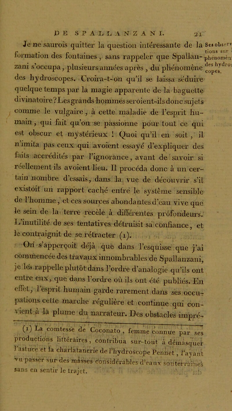 Jenesaurois quitter la question intéressante de la Seiobsrrv formation des fontaines , sans rappeler que Spallan- phénomèn zani s occupa, plusieurs années après , du phénomène ^gjdr0! des hydroscopes. Croira-t-on qu’il se laissa séduire quelque temps par la magie apparente de la baguette divinatoire ? Les grands hommes seroient-ils donc suj et s comme le vulgaire, à cette maladie de l’esprit hu- main , qui fait qu’on se passionne pour tout ce qui est obscur et mystérieux ! Quoi qu’il en soit , il n imita pas ceux qui avoient essayé d’expliquer des Lits accrédités par l’ignorance, avant de savoir si réellement ils avoient lieu. Il procéda donc à un cer- tain nombre d essais, dans la vue de découvrir s’il existait un rapport caché entré le système sensible de l’homme, et ces sources abondantes d’eau vive que le sein de la terre recèle à différentes profondeurs. L’inutilité de ses tentatives détruisit sa confiance, et le contraignit de se rétracter (1). Ori s apperçoit déjà que dans l’esquisse que j’ai commencée des travaux innombrables de Spallanzani, je lés rappelle plutôt dans l’ordre d’analogie qu’ils ont entre eux, que dans Tordre où ils ont été publiés. En ehet, 1 esprit humain garde rarement dans ses occu- pations cette marche régulière et continue qui con- vient a la plume du narrateur. Des obstacles impré- (*) (*) La comtess'e de Coconato, femme connue par ses productions littéraires, contribua sur-tout à démasquer 1 astuce et la charlatanerie de l’hydroscope Pennet, l’ayant vu passer sur des màsses Considérables d’eaux souterraines sans en sentir le trajet.