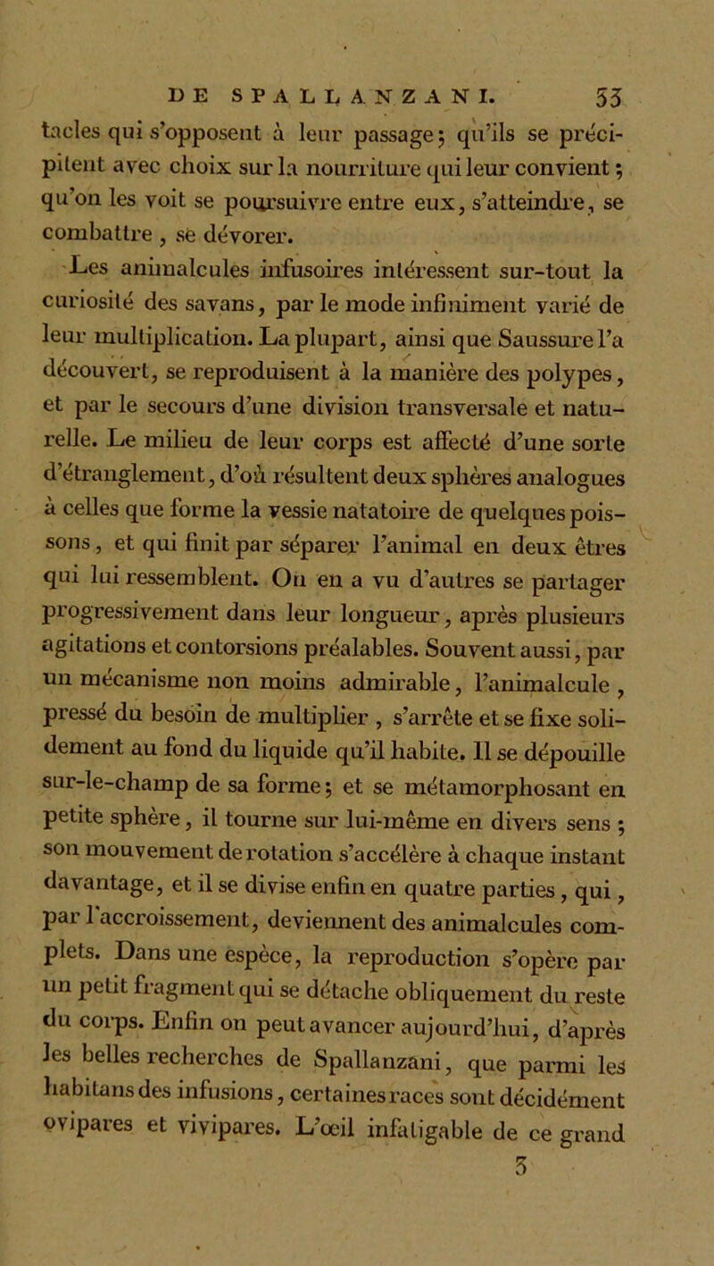 taeles qui s’opposent à leur passage 5 qu’ils se préci- pitent avec choix sur la nourriture qui leur convient ; qu’on les voit se poursuivre entre eux, s’atteindre, se combattre , se dévorer. Les animalcules infusoires intéressent sur-tout la curiosité des savans, par le mode infiniment varié de leur multiplication. La plupart, ainsi que Saussure l’a découvert, se reproduisent à la manière des polypes, et par le secours d’une division transversale et natu- relle. Le milieu de leur corps est affecté d’une sorte d étranglement, d’où résultent deux sphères analogues à celles que forme la vessie natatoire de quelques pois- sons , et qui finit par séparer l’animal en deux êtres qui lui ressemblent. On en a vu d’autres se partager progressivement dans leur longueur, après plusieurs agitations et contorsions préalables. Souvent aussi, par un mécanisme non moins admirable, l’animalcule , pressé du besoin de multiplier , s’arrête et se fixe soli- dement au fond du liquide qu’il habite. 11 se dépouille sur-le-champ de sa forme ; et se métamorphosant en petite sphère, il tourne sur lui-même en divers sens ; son mouvement dei'otation s’accélère à chaque instant davantage, et il se divise enfin en quatre parties, qui , par 1 accroissement, deviennent des animalcules com- plets. Dans une espèce, la reproduction s’opère par un petit fragment qui se détache obliquement du reste du corps. Enfin on peut avancer aujourd’hui, d’après les belles recherches de Spallanzani, que parmi les habitans des infusions, certaines races sont décidément ovipares et vivipares. L’œil infatigable de ce grand 3